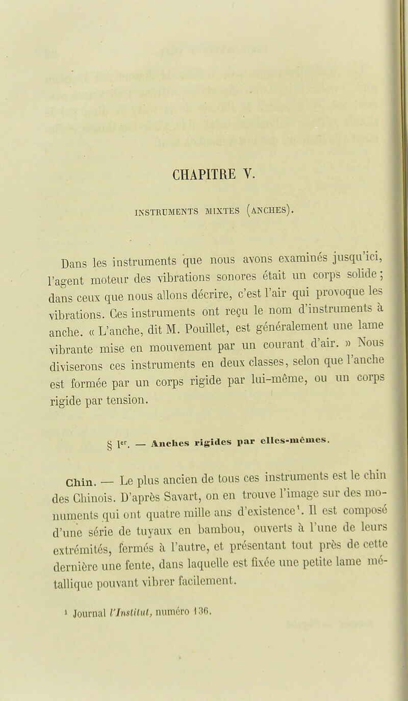 CHAPITRE V. INSTRUMENTS MIXTES (aNCHES). Dans les instruments que nous avons examinés jusqu'ici, l'agent moteur des vibrations sonores était un corps solide ; dans ceux que nous allons décrire, c'est l'air qui provoque les vibrations. Ces instruments ont reçu le nom d'instruments à anche. « L'anche, dit M. PouiUet, est généralement une lame vibrante mise en mouvement par un courant d'air. » Nous diviserons ces instruments en deux classes, selon que l'anche est formée par un corps rigide par lui-même, ou un corps rigide par tension. g 1er _ Anches rigides par elles-mêmes. Chin. — Le plus ancien de tous ces instruments est le chin des Chinois. D'après Savart, on en trouve l'image sur des mo- numents qui ont quatre mille ans d'existence'. Il est composé d'une série de tuyaux en bambou, ouverts à l'une de leurs extrémités, fermés à l'autre, et présentant tout près de cette dernière une fente, dans laquelle est fixée une petite lame mé- tallique pouvant vibrer facilement. > Journal l'InslUul, numéro 136.