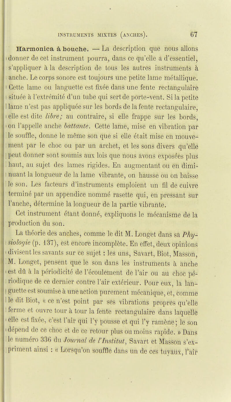 Harmonica à bouche. — La description que nous allons (donner de cet instrument pourra, dans ce qu'elle a d'essentiel, s'appliquer à la description de tous les autres instruments à anche. Le corps sonore est toujours une petite lame métallique. I Cette lame ou languette est fkée dans une fente rectangulaire : située à l'extrémité d'un tube qui sert de porte-vent. Si la petite I lame n'est pas appliquée sur les bords de la fente rectangulaire, I elle est dite libre; au contraire, si elle frappe sur les bords, I on l'appelle anche battante. Cette lame, mise en vibration par le souffle, donne le même son que si elle était mise en mouve- ment par le choc ou par un archet, et les sons divers qu'elle ; peut donner sont soumis aux lois que nous avons exposées plus ; haut, au sujet des lames rigides. En augmentant ou en dimi- ' nuant la long'ueur de la lame vibrante, on hausse ou on baisse le son. Les facteurs d'instruments emploient un fil de cuivre terminé par un appendice nommé rasette qui, en pressant sur l'anche, détermine la longueur de la partie vibrante. Cet instrument étant donné, expliquons le mécanisme de la production du son. La théorie des anches, comme le dit M. Longet dans sa Phy- ■ siologie (p. 137), est encore incomplète. En effet, deux opinions I divisent les savants sur ce sujet : les uns, Savart, Biot, Masson, M. Longet, pensent que le son dans les instruments à anche I est dû à la périodicité de l'écoulement de l'air ou au choc pé- riodique de ce dernier contre l'air extérieur. Pour eux, la lan- ! guette est soumise à une action purement mécanique, et, comme i le dit Biot, « ce n'est point par ses vibrations propres qu'elle ! ferme et ouvre tour à tour la fente rectangulaire dans laquelle ' elle est fixée, c'est l'air qui l'y pousse et qui l'y ramène; le son (dépend de ce choc et de ce retour plus ou moins rapide. » Dans le numéro 336 du Journal de l'Institut, Savart et Masson s'e)c- primcnt ainsi : « Lorsqu'on souffle dans un de ces tuyàtix, Taii'