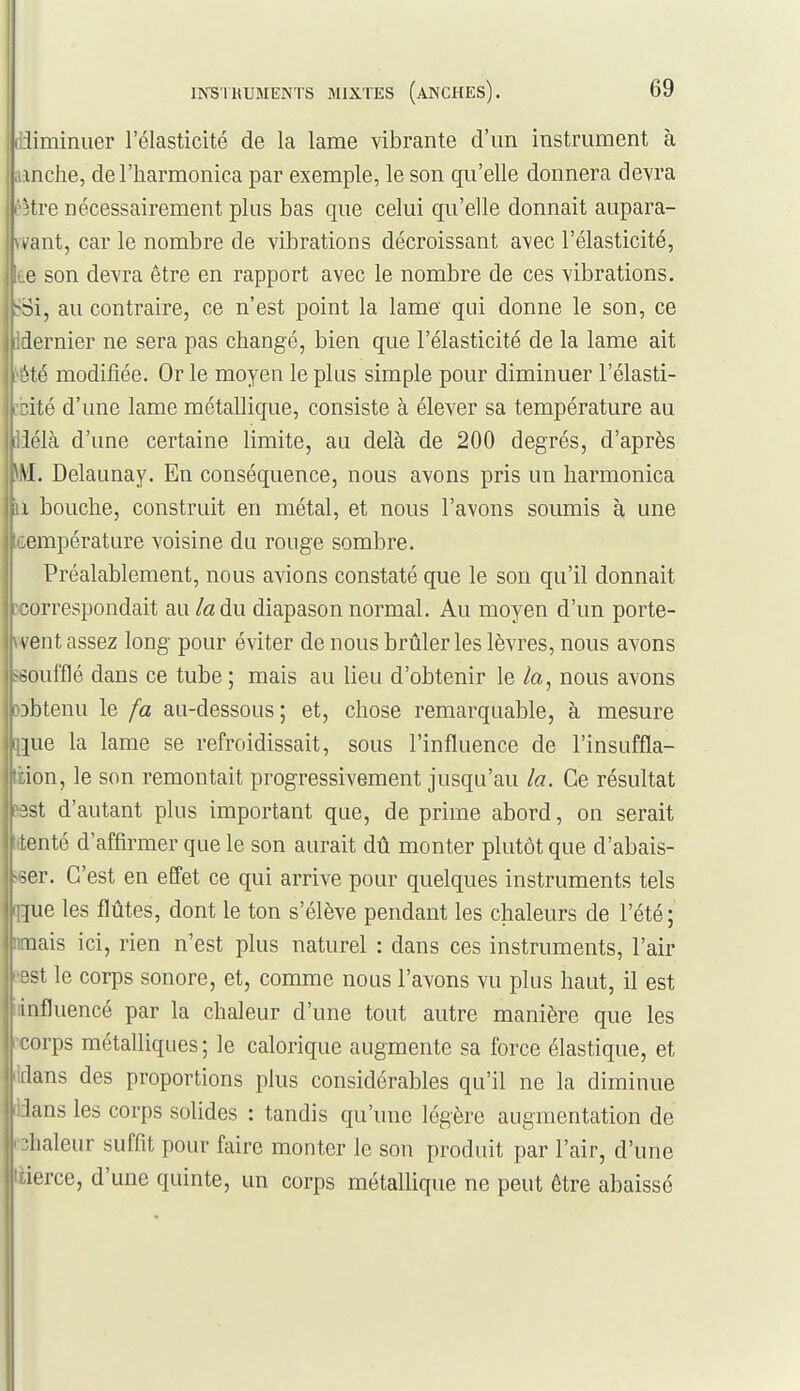 (iiiminiier l'élasticité de la lame vibrante d'un instrument à anche, de l'harmonica par exemple, le son qu'elle donnera devra l'être nécessairement plus bas que celui qu'elle donnait aupara- ivant, car le nombre de vibrations décroissant avec l'élasticité, te son devra être en rapport avec le nombre de ces vibrations. tSi, au contraire, ce n'est point la lame qui donne le son, ce Idernier ne sera pas changé, bien que l'élasticité de la lame ait ^été modifiée. Or le moyen le plus simple pour diminuer l'élasti- ité d'une lame métallique, consiste à élever sa température au < lélà d'une certaine limite, au delà de 200 degrés, d'après |\\L Delaunay. En conséquence, nous avons pris un harmonica jiii bouche, construit en métal, et nous l'avons soumis à une ji.:empérature voisine du rouge sombre. j Préalablement, nous avions constaté que le son qu'il donnait I correspondait au la du diapason normal. Au moyen d'un porte- jjwent assez long pour éviter de nous brûleries lèvres, nous avons soufflé dans ce tube ; mais au lieu d'obtenir le la, nous avons ■ obtenu le fa au-dessous ; et, chose remarquable, à mesure |ue la lame se refroidissait, sous l'influence de l'insuffla- ion, le son remontait progressivement jusqu'au la. Ce résultat îst d'autant plus important que, de prime abord, on serait ienté d'affirmer que le son aurait dû monter plutôt que d'abais- ser. C'est en eEfet ce qui arrive pour quelques instruments tels [ue les flûtes, dont le ton s'élève pendant les chaleurs de l'été ; liais ici, rien n'est plus naturel : dans ces instruments, l'air •>t le corps sonore, et, comme nous l'avons vu plus haut, il est influencé par la chaleur d'une tout autre manière que les orps métalliques; le calorique augmente sa force élastique, et flans des proportions plus considérables qu'il ne la diminue lans les corps solides : tandis qu'une légère augmentation de ■lialeur suffit pour faire monter le son produit par l'air, d'une |rierce, d'une quinte, un corps métallique ne peut être abaisse