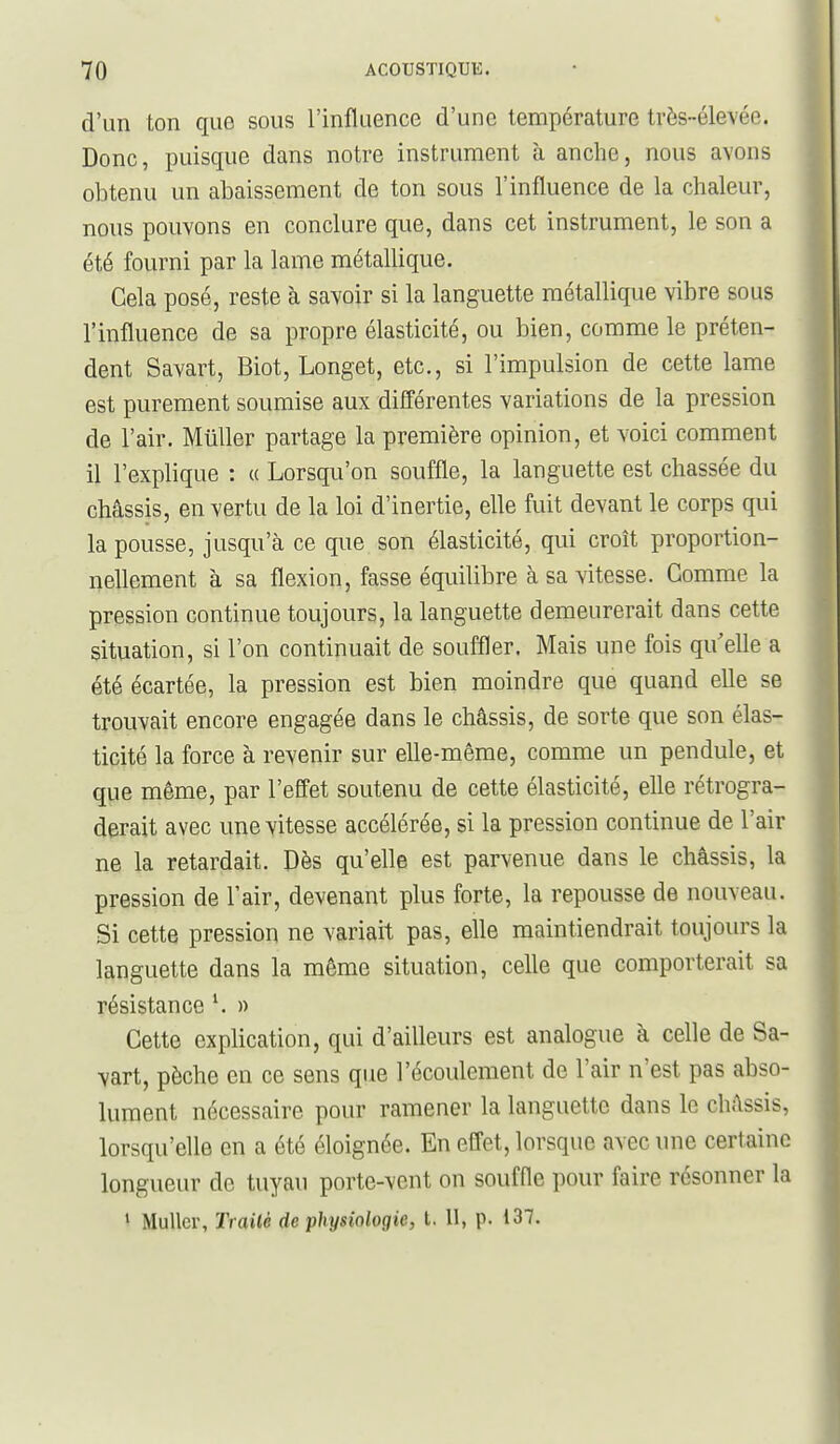 d'un ton que sous l'influence d'une température très-élevée. Donc, puisque dans notre instrument à anche, nous avons obtenu un abaissement de ton sous l'influence de la chaleur, nous pouvons en conclure que, dans cet instrument, le son a été fourni par la lame métallique. Cela posé, reste à savoir si la languette métallique vibre sous l'influence de sa propre élasticité, ou bien, comme le préten- dent Savart, Biot, Longet, etc., si l'impulsion de cette lame est purement soumise aux différentes variations de la pression de l'air. MûUer partage la première opinion, et voici comment il l'explique : a Lorsqu'on souffle, la languette est chassée du châssis, en vertu de la loi d'inertie, elle fuit devant le corps qui la pousse, jusqu'à ce que son élasticité, qui croît proportion- iiellement à sa flexion, fasse équilibre à sa vitesse. Gomme la pression continue toujours, la languette demeurerait dans cette situation, si l'on continuait de souffler. Mais une fois qu elle a été écartée, la pression est bien moindre que quand elle se trouvait encore engagée dans le châssis, de sorte que son élas- ticité la force à revenir sur elle-même, comme un pendule, et que même, par l'effet soutenu de cette élasticité, elle rétrogra- derait avec une vitesse accélérée, si la pression continue de l'air ne la retardait. Dès qu'elle est parvenue dans le châssis, la pression de l'air, devenant plus forte, la repousse de nouveau. Si cette pression ne variait pas, elle maintiendrait toujours la languette dans la même situation, celle que comporterait sa résistance \ » Cette explication, qui d'ailleurs est analogue à celle de Sa- vart, pèche en ce sens que l'écoulement de l'air n'est pas abso- lument nécessaire pour ramener la languette dans le châssis, lorsqu'elle en a été éloignée. En effet, lorsque avec une certaine longueur de tuyau porte-vent on souffle pour faire résonner la » MuUer, Trailé de physiologie, l. 11, p. 137.