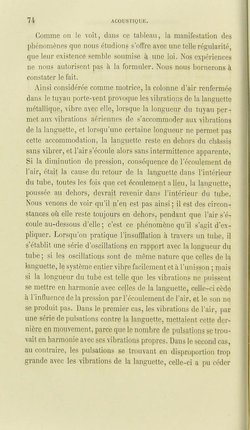 Comme on le voit, dans ce tableau, la manifestation des phénomènes que nous étudions s'offre avec une telle régularité, que leur existence semble soumise à une loi. Nos expériences ne nous autorisent pas à la formuler. Nous nous bornerons à constater le fait. Ainsi considérée comme motrice, la colonne d'air renfermée dans le tuyau porte-vent provoque les vibrations de la languette métallique, vibre avec elle, lorsque la longueur du tuyau per- met aux vibrations aériennes de s'accommoder aux vibrations de la languette, et lorsqu'une certaine longueur ne permet pas cette accommodation, la languette reste en dehors du châssis sans vibrer, et l'air s'écoule alors sans intermittence apparente. Si la diminution de pression, conséquence de l'écoulement de l'air, était la cause du retour de la languette dans l'intérieur du tube, toutes les fois que cet écoulement a lieu, la languette, poussée au dehors, devrait revenir dans l'intérieur du tube. Nous venons de voir qu'il n'en est pas ainsi ; il est des circon- stances 011 elle reste toujours en dehors, pendant que l'air s'é- coule au-dessous d'elle ; c'est ce phénomène qu'il s'agit d'ex- pliquer. Lorsqu'on pratique l'insufflation à travers un tube, il s'établit une série d'oscillations en rapport avec la longueur du tube ; si les oscillations sont de môme nature que celles de la languette, le système entier vibre facilement et à l'unisson ; mais si la longueur du tube est telle qiie les vibrations ne puissent se mettre en harmonie avec celles de la languette, celle-ci cède à l'influence de la pression par l'écoulement de l'air, et le son ne se produit pas. Dans le premier cas, les vibrations de l'air, par une série de pulsations contre la languette, mettaient cette der- nière en mouvement, parce que le nombre de pulsations se trou- vait en harmonie avec ses vibrations propres. Dans le second cas, au contraire, les pulsations se trouvant en disproportion trop grande avec les vibrations de la languette, celle-ci a pu céder