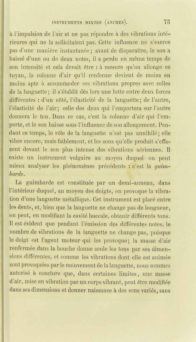 à rimpulsion de l'air et ne pas répondre à des vibrations inté- rieures qui ne la sollicitaient pas. Cette influence ne s'exerce pas d'une manière instantanée ; avant de disparaître, le son a baissé d'une ou de deux notes, il a perdu en même temps de son intensité et cela devait être : à mesure qu'on allonge ce tuyau, la colonne d'air qu'il renferme devient de moins en moins apte à accommoder ses vibrations propres avec celles de la languette ; il s'établit dès lors une lutte entre deux forces différentes : d'un côté^ l'élasticité de la languette; de l'autre, l'élasticité de l'air; celle des deux qui l'emportera sur l'autre donnera le ton. Dans ce cas, c'est la colonne d'air qui l'em- porte, et le son baisse sous l'influence de son allongement. Pen- dant ce temps, le rôle de la languette n'est pas annihilé; elle vibre encore, mais faiblement, et les sons qu'elle produit s'effa- cent devant le son plus intense des vibrations aériennes. Il existe un instrument vulgaire au mo^^en duquel on peut mieux analyser les phénomènes précédents : c'est la guim- barde. La guimbarde est constituée par un demi-anneau, dans l'intérieur duquel, au moyen des doigts, on provoque la vibra- tion d'une languette métaUique. Cet instrument est placé entre les dents, et, bien que la languette ne change pas de longueur, on peut, en modifiant la cavité buccale, obtenir différents tons. Il est évident que pendant l'émission des différentes notes, le nombre de vibrations de la languette ne change pas, puisque le doigt est l'agent moteur qui les provoque ; la masse d'air renfermée dans la bouche donne seule les tons par ses dimen- sions différentes, et comme les vibrations dont elle est animée sont provoquées par le mo uvement de la languette, nous sommes autorisé à conclure que, dans certaines limites, une masse d'air, mise en vibration par un corps vibrant, peut être modifiée dans ses dimensions et donner naissance à des sons variés, sans