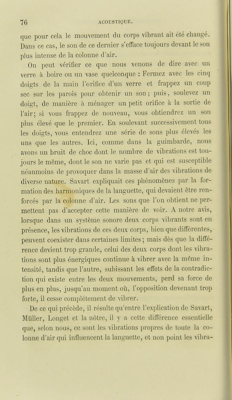 que pour cela le mouvement du corps vibrant ait été changé. Dans ce cas, le son de ce dernier s'efface toujours devant le son plus intense de la colonne d'air. On peut vérifier ce que nous venons de dire avec im verre à boire ou un vase quelconque : Fermez avec les cinq doigts de la main l'orifice d'un verre et frappez un coup sec sur les parois pour obtenir un son ; puis, soulevez un doigt, de manière à ménager un petit orifice à la sortie de l'air; si vous frappez de nouveau, vous obtiendrez un son plus élevé que le premier. En soulevant successivement tous les doigts, vous entendrez une série de sons plus élevés les uns que les autres. Ici, comme dans la guimbarde, nous avons un bruit de choc dont le nombre de vibrations est tou- jours le même, dont le son ne varie pas et qui est susceptible néanmoins de provoquer dans la masse d'air des vibrations de diverse nature. Savart expliquait ces phénomènes par la for- mation des harmoniques de la languette, qui devaient être ren- forcés par la colonne d'air. Les sons que l'on obtient ne per- mettent pas d'accepter cette manière de voir. A notre avis, lorsque dans un système sonore deux corps vibrants sont en présence, les vibrations de ces deux corps, bien que différentes, peuvent coexister dans certaines limites ; mais dès que la diffé- rence devient trop grande, celui des deux corps dont les vibra- tions sont plus énergiques continue à vibrer avec la même in- tensité, tandis que l'autre, subissant les effets de la contradic- tion qui existe entre les deux mouvements, perd sa force de plus en plus, jusqu'au moment oii, l'opposition devenant trop forte, il cesse complètement de vibrer. De ce qui précède, il résulte qu'entre l'explication de Savart, Mûller, Longet et la nôtre, il y a cette différence essentielle que, selon nous, ce sont les vibrations propres de toute la co- lonne d'air qui influencent la languette, et non point les vibra-