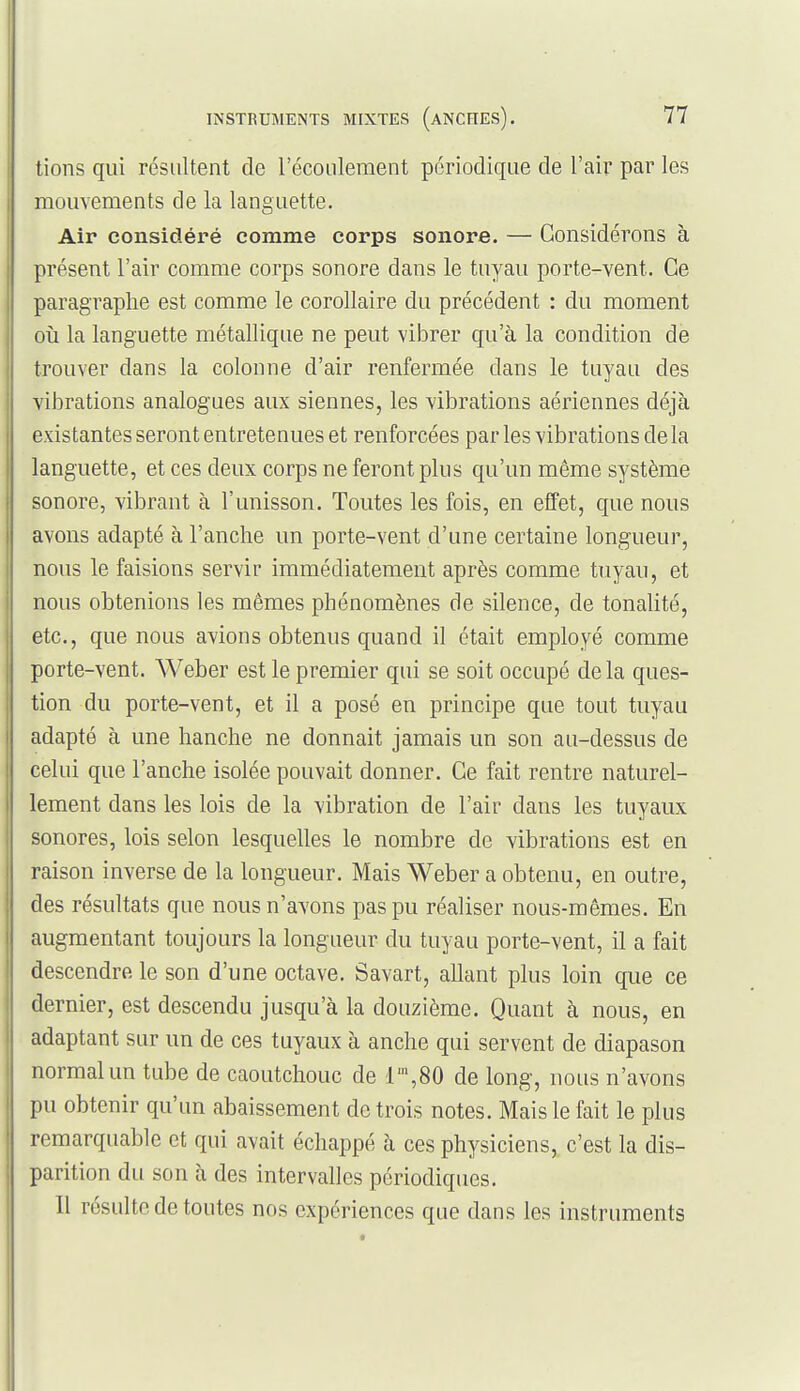 tions qui résultent de l'écoulement périodique de l'air par les mouvements de la languette. Air considéré comme corps sonore. — Considérons à présent l'air comme corps sonore dans le tuyau porte-vent. Ce paragraphe est comme le corollaire du précédent : du moment oîi la languette métallique ne peut vibrer qu'à la condition de trouver dans la colonne d'air renfermée dans le tuyau des vibrations analogues aux siennes, les vibrations aériennes déjà existantes seront entretenues et renforcées par les vibrations de la languette, et ces deux corps ne feront plus qu'un même système sonore, vibrant à l'unisson. Toutes les fois, en effet, que nous avons adapté à l'anche un porte-vent d'une certaine longueur, nous le faisions servir immédiatement après comme tuyau, et nous obtenions les mêmes phénomènes de silence, de tonalité, etc., que nous avions obtenus quand il était employé comme porte-vent. Weber est le premier qui se soit occupé delà ques- tion du porte-vent, et il a posé en principe que tout tuyau adapté à une hanche ne donnait jamais un son au-dessus de celui que l'anche isolée pouvait donner. Ce fait rentre naturel- lement dans les lois de la vibration de l'air dans les tuyaux sonores, lois selon lesquelles le nombre de vibrations est en raison inverse de la longueur. Mais Weber a obtenu, en outre, des résultats que nous n'avons pas pu réaliser nous-mêmes. En augmentant toujours la longueur du tuyau porte-vent, il a fait descendre le son d'une octave. Savart, allant plus loin que ce dernier, est descendu jusqu'à la douzième. Quant à nous, en adaptant sur un de ces tuyaux à anche qui servent de diapason normal un tube de caoutchouc de l',80 de long, nous n'avons pu obtenir qu'un abaissement de trois notes. Mais le fait le plus remarquable et qui avait échappé à ces physiciens,, c'est la dis- parition du son à des intervalles périodiques. Il résulte de toutes nos expériences que dans les instruments