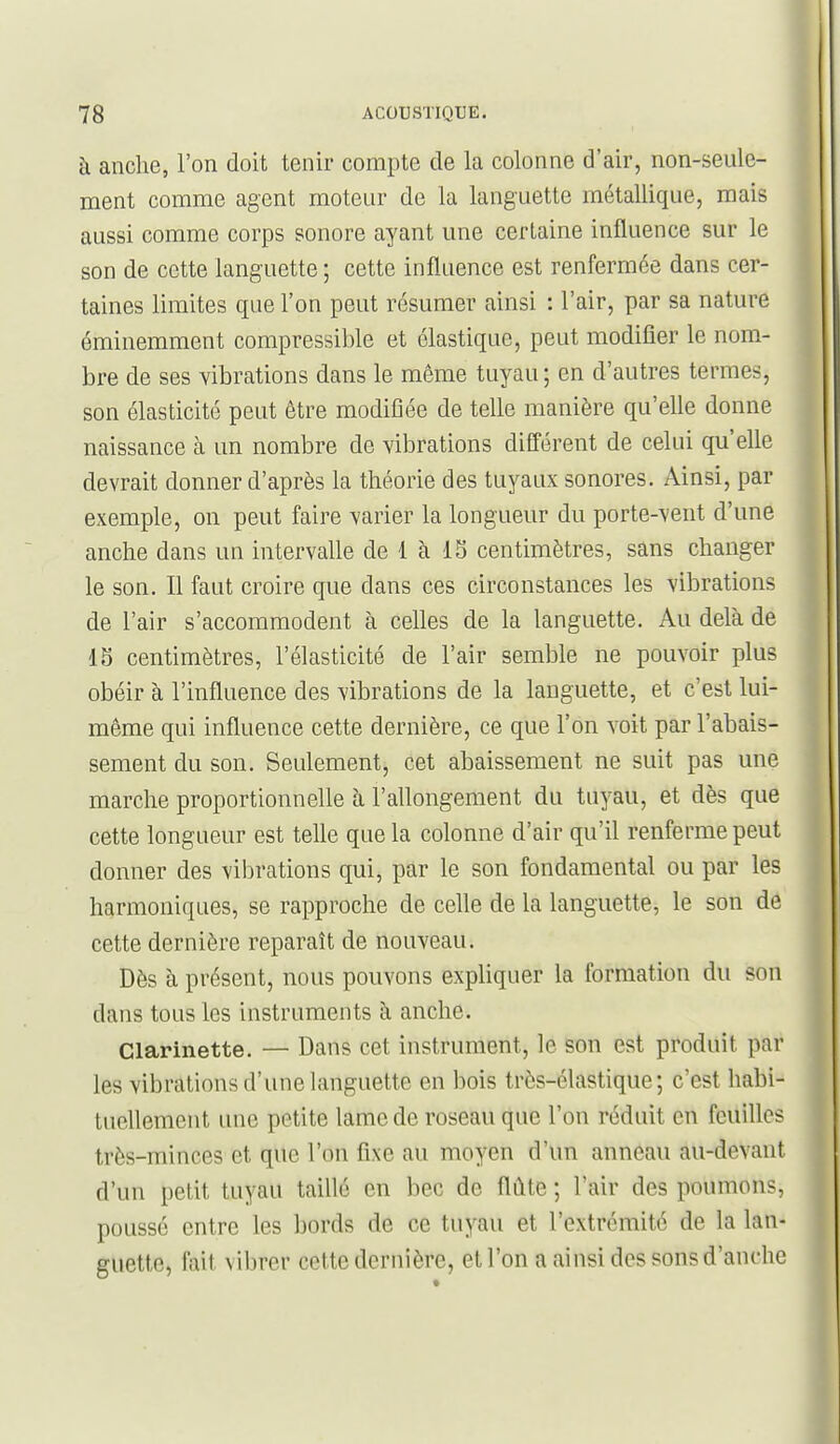 à anclie, l'on doit tenir compte de la colonne d'air, non-seule- ment comme agent moteur de la languette métallique, mais aussi comme corps sonore ayant une certaine influence sur le son de cette languette ; cette influence est renfermée dans cer- taines limites que l'on peut résumer ainsi : l'air, par sa nature éminemment compressible et élastique, peut modifier le nom- bre de ses vibrations dans le même tuyau; en d'autres termes, son élasticité peut être modifiée de telle manière qu'elle donne naissance à un nombre de vibrations différent de celui qu'elle devrait donner d'après la théorie des tuyaux sonores. Ainsi, par exemple, on peut faire varier la longueur du porte-vent d'une anche dans un intervalle de 1 à 15 centimètres, sans changer le son. Il faut croire que dans ces circonstances les vibrations de l'air s'accommodent à celles de la languette. Au delà de 15 centimètres, l'élasticité de l'air semble ne pouvoir plus obéir à l'influence des vibrations de la languette, et c'est lui- même qui influence cette dernière, ce que l'on voit par l'abais- sement du son. Seulement, cet abaissement ne suit pas une marche proportionnelle à l'allongement du tuyau, et dès que cette longueur est telle que la colonne d'air qu'il renferme peut donner des vibrations qui, par le son fondamental ou par les harmoniques, se rapproche de celle de la languette, le son de cette dernière reparaît de nouveau. Dès à présent, nous pouvons expliquer la formation du son dans tous les instruments à anche. Clarinette. — Dans cet instrument, le son est produit par les vibrations d'une languette en bois très-élastique; c'est habi- tuellement une petite lame de roseau que l'on réduit en feuilles très-minces et que l'on fixe au moyen d'un anneau au-devant d'un petit tuyau taillé en bec de flûte ; l'air des poumons, poussé entre les bords de ce tuyau et l'extrémité de la lan- guette, fait vibrer cette dernière, et l'on a ainsi des sons d'anche