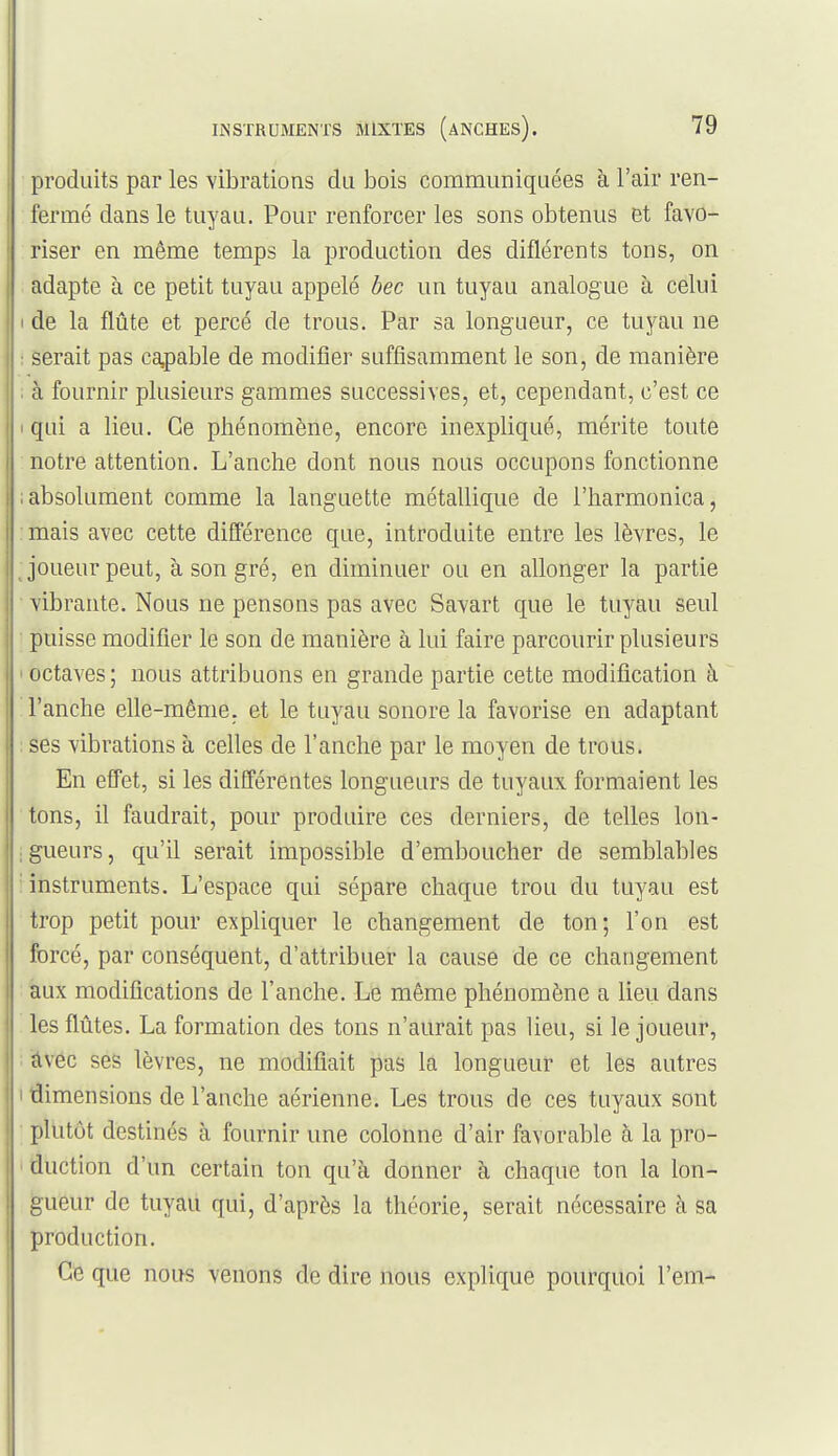 produits par les vibrations du bois communiquées à l'air ren- fermé dans le tuyau. Pour renforcer les sons obtenus et favo- riser en même temps la production des diflérents tons, on adapte à ce petit tuyau appelé hec un tuyau analogue à celui I de la flûte et percé de trous. Par sa longueur, ce tuyau ne : serait pas ca,pable de modifier suffisamment le son, de manière . à fournir plusieurs gammes successives, et, cependant, c'est ce I qui a lieu. Ce phénomène, encore inexpliqué, mérite toute notre attention. L'anche dont nous nous occupons fonctionne ; absolument comme la languette métallique de l'harmonica, mais avec cette différence que, introduite entre les lèvres, le Joueur peut, à son gré, en diminuer ou en allonger la partie vibrante. Nous ne pensons pas avec Savart que le tuyau seul puisse modifier le son de manière à lui faire parcourir plusieurs ' octaves; nous attribuons en grande partie cette modification à l'anche elle-même, et le tuyau sonore la favorise en adaptant ses vibrations à celles de l'anche par le moyen de trous. En effet, si les différentes longueurs de tuyaux formaient les tons, il faudrait, pour produire ces derniers, de telles lon- ;gueurs, qu'il serait impossible d'emboucher de semblables instruments. L'espace qui sépare chaque trou du tuyau est trop petit pour expliquer le changement de ton; l'on est forcé, par conséquent, d'attribuer la cause de ce changement aux modifications de l'anche. Le même phénomène a lieu dans les flûtes. La formation des tons n'aurait pas lieu, si le joueur, âvec ses lèvres, ne modifiait pas là longueur et les autres i dimensions de l'anche aérienne. Les trous de ces tuyaux sont plutôt destinés à fournir une colonne d'air favorable à la pro- duction d'un certain ton qu'à donner à chaque ton la lon- gueur de tuyait qui, d'après la théorie, serait nécessaire à sa production. Ce que nous venons de dire nous explique pourquoi l'em-