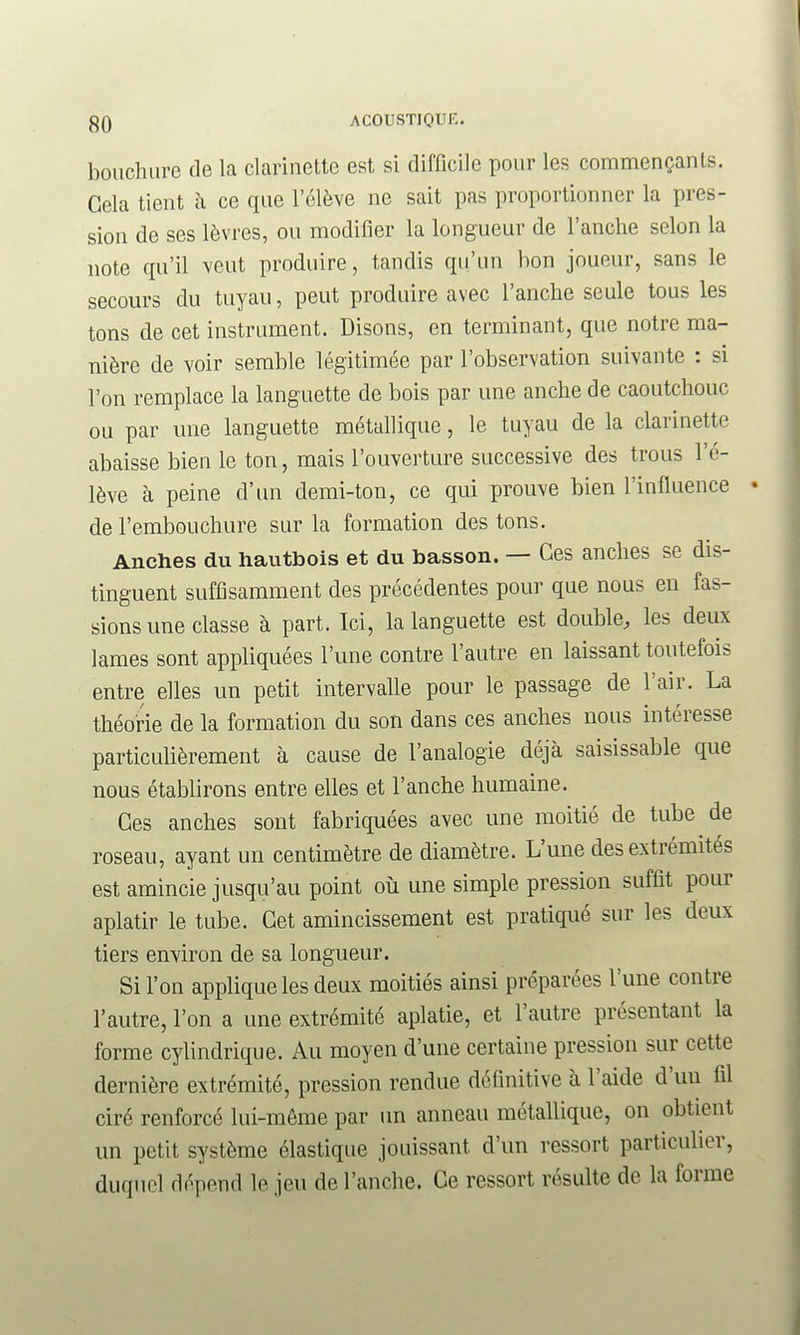 boiichure de la clarinette est si difficile pour les commençants. Gela tient à ce que l'élève ne sait pas proportionner la pres- sion de ses lèvres, ou modifier la longueur de l'anche selon la note qu'il veut produire, tandis qu'un bon joueur, sans le secours du tuyau, peut produire avec l'anche seule tous les tons de cet instrument. Disons, en terminant, que notre ma- nière de voir semble légitimée par l'observation suivante : si l'on remplace la languette de bois par une anche de caoutchouc ou par une languette métallique, le tuyau de la clarinette abaisse bien le ton, mais l'ouverture successive des trous l'é- lève à peine d'un demi-ton, ce qui prouve bien l'influence de l'embouchure sur la formation des tons. Anches du hautbois et du basson. — Ces anches se dis- tinguent suffisamment des précédentes pour que nous en fas- sions une classe à part. Ici, la languette est double, les deux lames sont appliquées l'une contre l'autre en laissant toutefois entre elles un petit intervalle pour le passage de l'air. La théorie de la formation du son dans ces anches nous intéresse particulièrement à cause de l'analogie déjà saisissable que nous établirons entre elles et l'anche humaine. Ces anches sont fabriquées avec une moitié de tube de roseau, ayant un centimètre de diamètre. L'une des extrémités est amincie jusqu'au point où une simple pression suffit pour aplatir le tube. Cet amincissement est pratiqué sur les deux tiers environ de sa longueur. Si l'on appliquées deux moitiés ainsi préparées l'une contre l'autre, l'on a une extrémité aplatie, et l'autre présentant la forme cylindrique. Au moyen d'une certaine pression sur cette dernière extrémité, pression rendue définitive à l'aide d'un fil ciré renforcé lui-même par un anneau métallique, on obtient un petit système élastique jouissant d'un ressort particulier, duquel dépend le jeu de l'anche. Ce ressort résulte de la forme