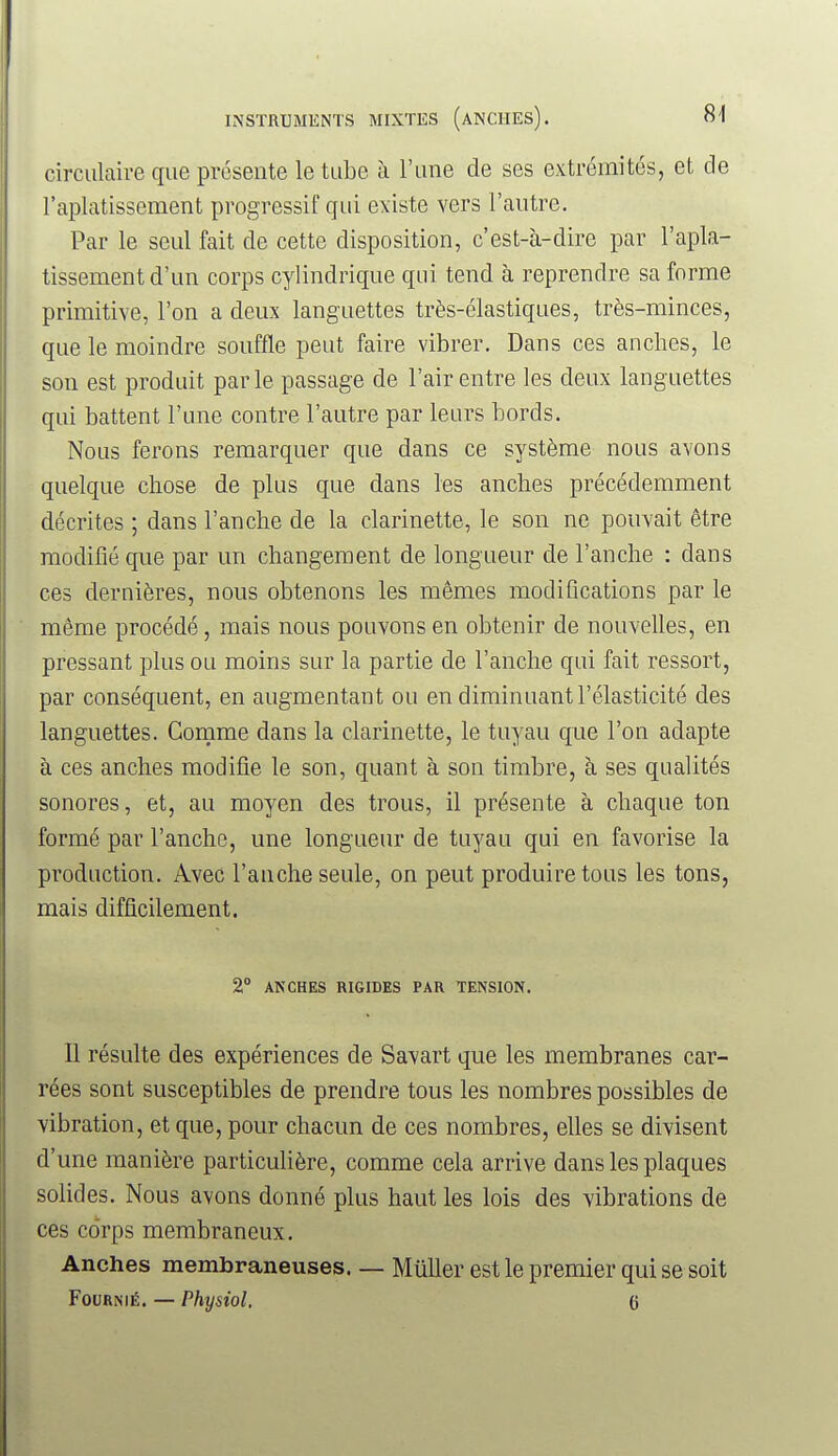 circulaire que présente le tube à l'une de ses extrémités, et de l'aplatissement progressif qui existe vers l'autre. Par le seul fait de cette disposition, c'est-à-dire par l'apla- tissement d'un corps cylindrique qui tend à reprendre sa forme primitive, l'on a deux languettes très-élastiques, très-minces, que le moindre souffle peut faire vibrer. Dans ces anches, le son est produit parle passage de l'air entre les deux languettes qui battent l'une contre l'autre par leurs bords. Nous ferons remarquer que dans ce système nous avons quelque chose de plus que dans les anches précédemment décrites ; dans l'anche de la clarinette, le son ne pouvait être modifié que par un changement de longueur de l'anche : dans ces dernières, nous obtenons les mêmes modifications par le même procédé, mais nous pouvons en obtenir de nouvelles, en pressant plus ou moins sur la partie de l'anche qui fait ressort, par conséquent, en augmentant ou en diminuant l'élasticité des languettes. Comme dans la clarinette, le tuyau que l'on adapte à ces anches modifie le son, quant à son timbre, à ses qualités sonores, et, au moyen des trous, il présente à chaque ton formé par l'anche, une longueur de tuyau qui en favorise la production. Avec l'anche seule, on peut produire tous les tons, mais difficilement. 2° ANCHES RIGIDES PAR TENSION. Il résulte des expériences de Savart que les membranes car- rées sont susceptibles de prendre tous les nombres possibles de vibration, et que, pour chacun de ces nombres, elles se divisent d'une manière particulière, comme cela arrive dans les plaques solides. Nous avons donné plus haut les lois des vibrations de ces corps membraneux. Anches membraneuses. — Muller est le premier qui se soit FouRNiÉ. — Physiol. 6