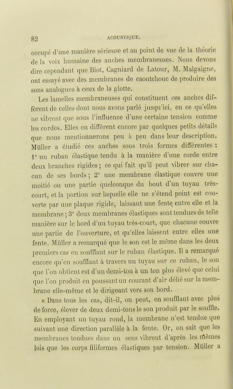 occupé d'une manière sérieuse et au point de vue de la théorie de la voix humaine des anches membraneuses. Nous devons dire cependant que Biot, Gagniard de Latour, M. Malgaigne, ont essayé avec des membranes de caoutchouc de produire des sons analogues à ceux de la glotte. Les lamelles membraneuses qui constituent ces anches dif- fèrent de celles dont nous avons parlé jusqu'ici, en ce qu'elles ne vibrent que sous l'influence d'une certaine tension comme les cordes. Elles en diffèrent encore par quelques petits détails que nous mentionnerons peu à peu dans leur description. Millier a étudié ces anches sous trois formes différentes : r un ruban élastique tendu à la manière d'une corde entre deux branches rigides ; ce qui fait qu'il peut vibrer sur cha- cun de ses bords ; 2° ime membrane élastique couvre une moitié ou une partie quelconque du bout d'un tuyau très- court, et la portion sur laquelle elle ne s'étend point est cou- verte par une plaque rigide, laissant une fente entre elle et la membrane ; 3° deux membranes élastiques sont tendues de telle manière sur le bord d'un tuyau très-court, que chacune couvre une partie de l'ouverture, et qu'elles laissent entre elles une fente. MuUer a remarqué que le son est le même dans les deux premiers cas en soufflant sur le ruban élastique. Il a remarqué encore qu'en soufflant à travers un tuyau sur ce ruban, le son que l'on obtient est d'un demi-ton à un ton plus élevé que celui que l'on produit en poussant un courant d'air délié sur la mem- brane elle-même et le dirigeant vers son bord. « Dans tous les cas, dit-il, on peut, en soufflant avec plus de force, élever de deux demi-tons le son produit par le souffle. En employant un tuyau rond, la membrane n'est tendue que suivant une direction parallèle à la fente. Or, on sait que les membranes tendues dans un sens vibrent d'après les iûêmes lois que les corps filiformes élastiques par tension. MuUer a