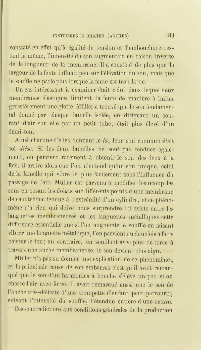 constaté en eflFet qu'à égalité de tension et l'embouchure res- tant la même, l'intensité du son augmentait en raison inverse de la longueur de la membrane. Il a constaté de plus que la largeur de la fente influait peu sur l'élévation du son, mais que le souffle ne parle plus lorsque la fente est trop large. Un cas intéressant à examiner était celui dans lequel deux membranes élastiques limitent la fente de manière à imiter grossièrement une glotte. Millier a trouvé que le son fondamen- tal donné par chaque lamelle isolée, en dirigeant un cou- rant d'air sur elle par un petit tube, était plus élevé d'un demi-ton. Ainsi chacune d'elles donnant le la, leur son commun était sol dièse. Si les deux lamelles ne sont pas tendues égale- ment, on parvient rarement à obtenir le son des deux à la fois. Il arrive alors que l'on n'entend qu'un son unique, celui de la lamelle qui vibre le plus facilement sous l'influence du passage de l'air. Millier est parvenu à modifier beaucoup les sons en posant les doigts sur différents points d'une membrane de caoutchouc tendue à l'extrémité d'un cylindre, et ce phéno- mène n'a rien qui doive nous surprendre : il existe entre les languettes membraneuses et les languettes métalliques cette différence essentielle que si l'on augmente le souffle en faisant vibrer une languette métallique, l'on parvient quelquefois à faire baisser le ton; au contraire, en soufflant avec plus de force à travers une anche membraneuse, le son devient plus aigu. Millier n'a pas su donner une explication de ce phénomène j et la principale cause de son embarras c'est qu'il avait remar- qué que le son d'un harmonica à bouche s'élève un peu si on chasse l'air avec force. Il avait remarqué aussi que le son de l'anche très-délicate d'une trompette d'enfant peut parcourir, suivant l'intensité du souffle, l'étendue entière d'une octave. Ces contradictions aux conditions générales de la production