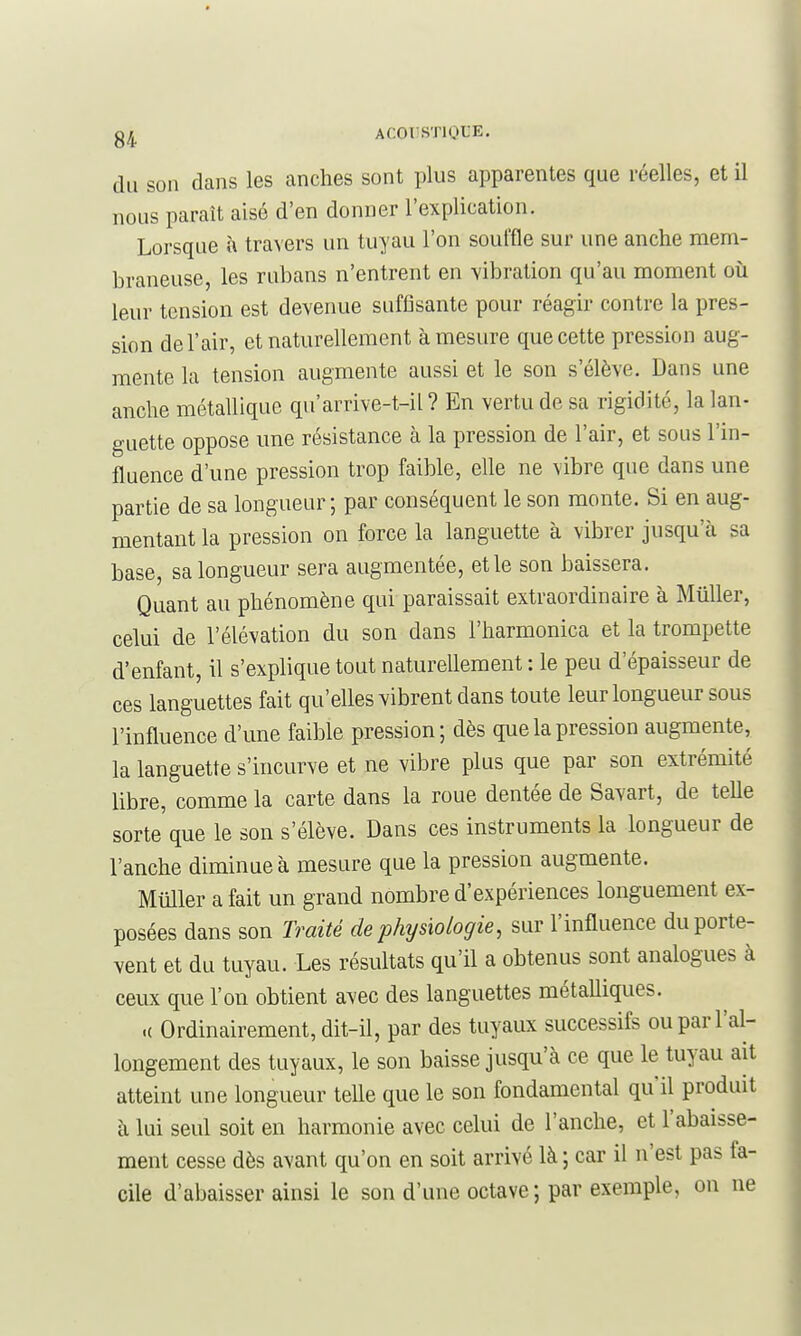 ACOI'STIQLE. du son dans les anches sont plus apparentes que réelles, et il nous paraît aisé d'en donner l'explication. Lorsque à travers un tuyau l'on souffle sur une anche mem- braneuse, les rubans n'entrent en vibration qu'au moment où leur tension est devenue suffisante pour réagir contre la pres- sion de l'air, et naturellement à mesure que cette pression aug- mente la tension augmente aussi et le son s'élève. Dans une anche métallique qu'arrive-t-il ? En vertu de sa rigidité, la lan- guette oppose une résistance à la pression de l'air, et sous l'in- fluence d'une pression trop faible, elle ne vibre que dans une partie de sa longueur ; par conséquent le son monte. Si en aug- mentant la pression on force la languette à vibrer jusqu'cà sa base, sa longueur sera augmentée, et le son baissera. Quant au phénomène qui paraissait extraordinaire à Millier, celui de l'élévation du son dans l'harmonica et la trompette d'enfant, il s'explique tout naturellement : le peu d'épaisseur de ces languettes fait qu'elles vibrent dans toute leur longueur sous l'influence d'une faible pression; dès que la pression augmente, la languette s'incurve et ne vibre plus que par son extrémité libre, comme la carte dans la roue dentée de Savart, de telle sorte que le son s'élève. Dans ces instruments la longueur de l'anche diminue à mesure que la pression augmente. Millier a fait un grand nombre d'expériences longuement ex- posées dans son Traité de physiologie, sur l'influence du porte- vent et du tuyau. Les résultats qu'il a obtenus sont analogues à ceux que l'on obtient avec des languettes métalliques. .( Ordinairement, dit-il, par des tuyaux successifs ou par l'al- longement des tuyaux, le son baisse jusqu'à ce que le tuyau ait atteint une longueur telle que le son fondamental qu'il produit à lui seul soit en harmonie avec celui de l'anche, et l'abaisse- ment cesse dès avant qu'on en soit arrivé là ; car il n'est pas fa- cile d'abaisser ainsi le son d'une octave; par exemple, on ne