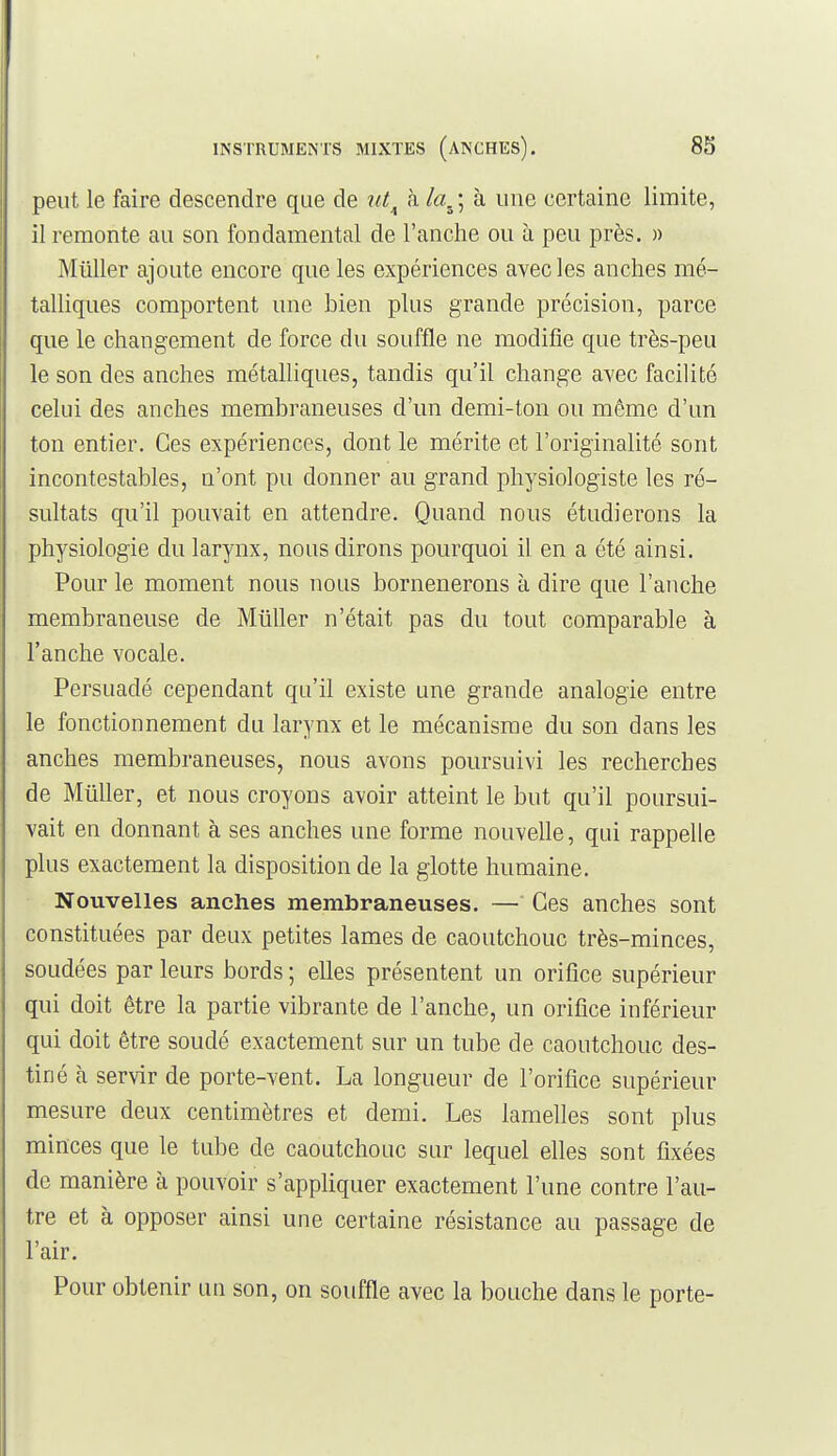 peut le faire descendre que de ut^ k la^\ à une certaine limite, il remonte au son fondamental de l'anche ou à peu près. » Millier ajoute encore que les expériences avec les anches mé- talliques comportent une bien plus grande précision, parce que le changement de force du souffle ne modifie que très-peu le son des anches métalliques, tandis qu'il change avec facilité celui des anches membraneuses d'un demi-ton ou môme d'un ton entier. Ces expériences, dont le mérite et l'originalité sont incontestables, n'ont pu donner au grand physiologiste les ré- sultats qu'il pouvait en attendre. Quand nous étudierons la physiologie du larynx, nous dirons pourquoi il en a été ainsi. Pour le moment nous nous bornenerons à dire que l'anche membraneuse de Millier n'était pas du tout comparable à l'anche vocale. Persuadé cependant qu'il existe une grande analogie entre le fonctionnement du larynx et le mécanisme du son dans les anches membraneuses, nous avons poursuivi les recherches de Millier, et nous croyons avoir atteint le but qu'il poursui- vait en donnant à ses anches une forme nouvelle, qui rappelle plus exactement la disposition de la glotte humaine. Nouvelles anches membraneuses. — Ces anches sont constituées par deux petites lames de caoutchouc très-minces, soudées par leurs bords ; elles présentent un orifice supérieur qui doit être la partie vibrante de l'anche, un orifice inférieur qui doit être soudé exactement sur un tube de caoutchouc des- tiné à servir de porte-vent. La longueur de l'orifice supérieur mesure deux centimètres et demi. Les lamelles sont plus minces que le tube de caoutchouc sur lequel elles sont fixées de manière à pouvoir s'appHquer exactement l'une contre l'au- tre et à opposer ainsi une certaine résistance au passage de l'air. Pour obtenir un son, on souffle avec la bouche dans le porte-