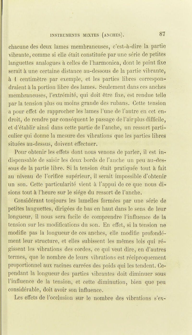chacune des deux lames membraneuses, c'est-à-dire la partie vibrante, comme si elle était constituée par une série de petites languettes analogues à celles de l'harmonica, dont le point fixe serait à une certaine distance au-dessous de la partie vibrante, à 1 centimètre par exemple, et les parties libres correspon- draient à la portion libre des lames. Seulement dans ces anches membraneuses, l'extrémité, qui doit être fixe, est rendue telle par la tension plus ou moins grande des rubans. Cette tension a pour effet de rapprocher les lames l'une de l'autre en cet en- droit, de rendre par conséquent le passage de l'air plus difficile, et d'établir ainsi dans cette partie de l'anche, un ressort parti- culier qui donne la mesure des vibrations que les parties libres situées au-dessus, doivent effectuer. Pour obtenir les effets dont nous venons de parler, il est in- dispensable de saisir les deux bords de l'anche un peu au-des- sous de la partie libre. Si la tension était pratiquée tout à fait au niveau de l'orifice supérieur, il serait impossible d'obtenir un son. Cette particularité vient à l'appui de ce que nous di- sions tout à l'heure sur le siège du ressort de l'anche. Considérant toujours les lamelles formées par une série de petites languettes, dirigées de bas en haut dans le sens de leur longueur, il nous sera facile de comprendre l'influence de la tension sur les modifications du son. En effet, si la tension ne modifie pas la longueur de ces anches, elle modifie profondé- ment leur structure, et elles subissent les mêmes lois qui ré- gissent les vibrations des cordes, ce qui veut dire, en d'autres termes, que le nombre de leurs vibrations est réciproquement proportionnel aux racines carrées des poids qui les tendent. Ce- pendant la longueur des parties vibrantes doit diminuer sous l'influence de la tension, et cette diminution, bien que peu considérable, doit avoir son influence. Les effets de l'occlusion sur le nombre des vibrations s'ex-