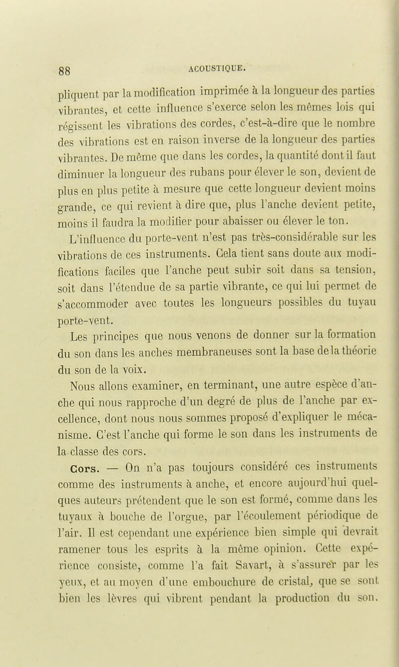 pliqiient par la modification imprimée à la longueur des parties vibrantes, et cette influence s'exerce selon les mêmes lois qui régissent les vibrations des cordes, c'est-à-dire que le nombre des vibrations est en raison inverse de la longueur des parties vibrantes. De même que dans les cordes, la quantité dont il faut diminuer la longueur des rubans pour élever le son, devient de plus en plus petite à mesure que cette longueur devient moins grande, ce qui revient à dire que, plus l'anche devient petite, moins il faudra la modifier pour abaisser ou élever le ton. L'influence du porte-vent n'est pas très-considérable sur les vibrations de ces instruments. Gela tient sans doute aux modi- fications faciles que l'anche peut subir soit dans sa tension, soit dans l'étendue de sa partie vibrante, ce qui lui permet de s'accommoder avec toutes les longueurs possibles du tuyau porte-vent. Les principes que nous venons de donner sur la formation du son dans les anches membraneuses sont la base de la théorie du son de la voix. Nous allons examiner, en terminant, mie autre espèce d'an- che qui nous rapproche d'un degré de plus de l'anche par ex- cellence, dont nous nous sommes proposé d'expliquer le méca- nisme. C'est l'anche qui forme le son dans les instruments de la-classe des cors. Cors. — On n'a pas toujours considéré ces instruments comme des instruments à anche, et encore aujourd'hui quel- ques auteurs prétendent que le son est formé, comme dans les tuyaux à bouche de l'orgue, par l'écoulement périodique de l'air. Il est cependant une expérience bien simple qui devrait ramener tous les esprits à la même opinion. Cette expé- rience consiste, comme l'a fait Savart, à s'assureV par les yeux, et au moyen d'une embouchure de cristal^ que se sont bien les lèvres qui vibrent pendant la production du son.