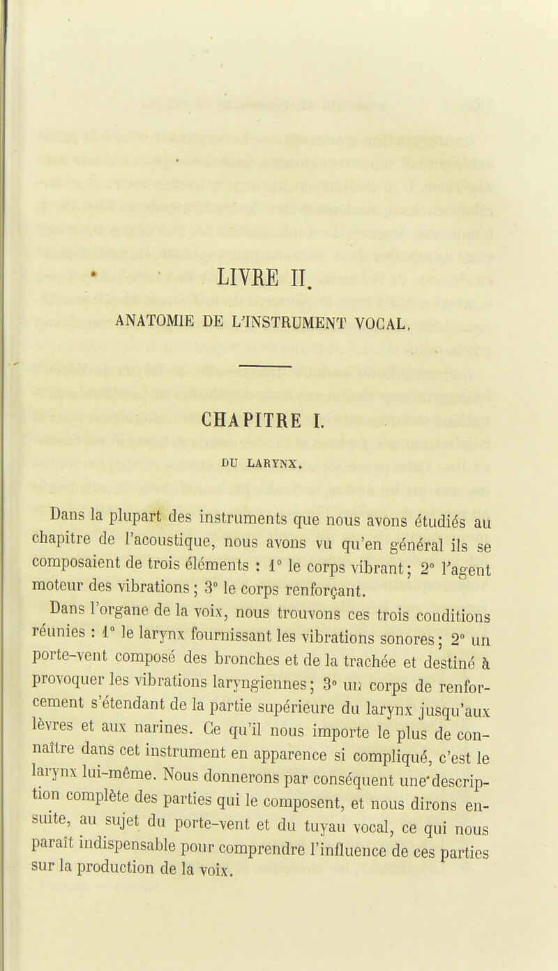 LIYRE II ANATOMIE DE L'INSTRUMENT VOCAL, CHAPITRE 1. DU LARYNX. Dans la plupart des instruments que nous avons étudiés au chapitre de l'acoustique, nous avons vu qu'en général ils se composaient de trois éléments : 1° le corps vibrant; 2 l'agent moteur des vibrations ; 3° le corps renforçant. Dans l'organe de la voix, nous trouvons ces trois conditions réunies : 1° le larynx fournissant les vibrations sonores ; 2 un porte-vent composé des bronches et de la trachée et destiné à provoquer les vibrations laryngiennes; 3» un corps de renfor- cement s'étendant de la partie supérieure du larynx jusqu'aux lèvres et aux narines. Ce qu'il nous importe le plus de con- naître dans cet instrument en apparence si compliqué, c'est le larynx lui-même. Nous donnerons par conséquent une'descrip- tion complète des parties qui le composent, et nous dirons en- smte, au sujet du porte-vent et du tuyau vocal, ce qui nous paraît indispensable pour comprendre l'influence de ces parties sur la production de la voix.