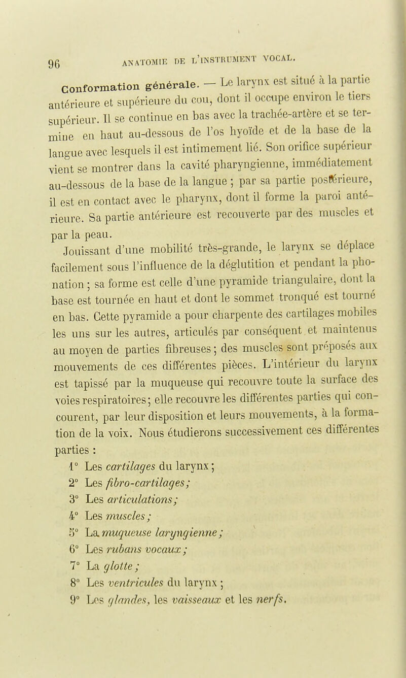 conformation générale. - Le larynx est situé k la partie antérieure et supérieure du cou, dont il occupe environ le tiers supérieur. Il se continue en bas avec la trachée-artère et se ter- mine en haut au-dessous de l'os hyoïde et de la base de la langue avec lesquels il est intimement lié. Son orifice supérieur vient se montrer dans la cavité pharyngienne, immédiatement au-dessous de la base de la langue ; par sa partie posférieure, il est en contact avec le pharynx, dont il forme la paroi anté- rieure. Sa partie antérieure est recouverte par des muscles et par la peau. Jouissant d'une mobilité très-grande, le larynx se déplace facilement sous l'influence de la déglutition et pendant la pho- nation ; sa forme est celle d'une pyramide triangulaire, dont la base est tournée en haut et dont le sommet tronqué est tourné en bas. Cette pyramide a pour charpente des cartilages mobiles les uns sur les autres, articulés par conséquent,et maintenus au moyen de parties fibreuses ; des muscles sont préposés aux mouvements de ces différentes pièces. L'intérieur du larynx est tapissé par la muqueuse qui recouvre toute la surface des voies respiratoires ; elle recouvre les différentes parties qui con- courent, par leur disposition et leurs mouvements, à la forma- tion de la voix. Nous étudierons successivement ces différentes parties : 1° Les cartilages du larynx ; 2° Les fibro-cartilages; 3° Les articulations ; 4° Les muscles; S 'Ld^ muqueuse laryngienne ; 6° Les rubans vocaux ; T La glotte ; 8° Les ventincules du larynx ; 9° Los glandes, les vaisseaux et les nerfs.