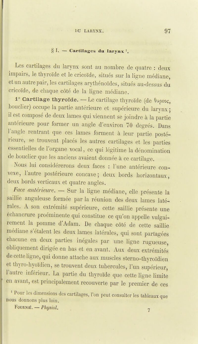 § I. — Cai'tilagcs du larynx'. Les cartilages du larynx sont au nombre de quatre : deux impairs, le thyroïde et le cricoïde, situés sur la ligne médiane, et un autre pair, les cartilages arythénoïdes, situés au-dessus du cricoïde, de chaque côté de la ligne médiane. 1° Cartilage thyroïde. — Le cartilage thyroïde (de Ôupeoç, bouclier) occupe la partie antérieure et supérieure du larynx ; il est composé de deux lames qui viennent se joindre à la partie antérieure pour former un angle d'environ 70 degrés. Dans l'angle rentrant que ces lames forment à leur partie posté- rieure, se trouvent placés les autres cartilages et les parties essentielles de l'organe vocal, ce qui légitime la dénomination de bouclier que les anciens avaient donnée à ce cartilage. Nous lui considérerons deux faces : l'une antérieure con- vexe, l'autre postérieure concave; deux bords horizontaux, deux bords verticaux et quatre angles. Face antérieure. — Sur la ligne médiane, elle présente la saillie anguleuse formée par la réunion des deux lames laté- rales. A son extrémité supérieure, cette saillie présente une échancrure proéminente qui constitue ce qu'on appelle vulgai- rement la pomme d'Adam. De chaque côté de cette saillie médiane s'étalent les deux lames latérales, qui sont partagées chacune en deux parties inégales par une ligne rugueuse, obliquement dirigée en bas et en avant. Aux deux extrémités de cette ligne, qui donne attache aux muscles sterno-thyroïdien et thyro-hyoïdien, se trouvent deux tubercules, l'un supérieur, l'autre inférieur. La partie du thyroïde que cette ligne limite en avant, est principalement recouverte par le premier de ces ' Pour les dimensions des cartilages, l'on peut consulter les tableaux que nous donnons plus loin. FounNiÉ. — Physiol. ^