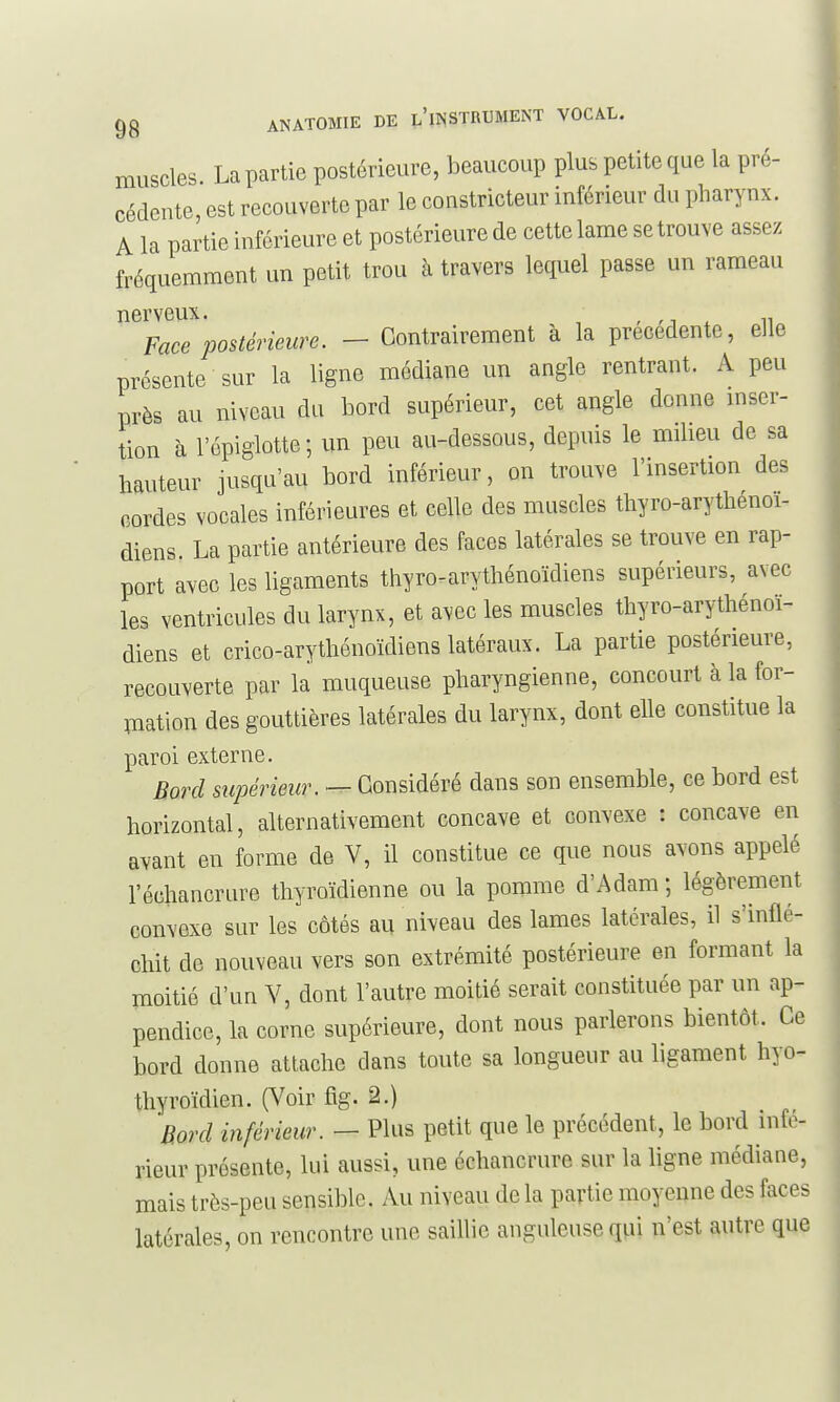 muscles La partie postérieure, beaucoup plus petite que la pré- cédente, est recouverte par le constricteur inférieur du pharynx. A la partie inférieure et postérieure de cette lame se trouve assez fréquemment un petit trou à travers lequel passe un rameau nerveux. 31 VOUA. r rj i n Face postérieure. - Contrairement à la précédente, elle présente sur la ligne médiane un angle rentrant. A peu près au niveau du bord supérieur, cet angle donne inser- tion à l'épigiotte ; un peu au-dessous, depuis le milieu de sa hauteur jusqu'au bord inférieur, on trouve l'insertion des oordes vocales inférieures et celle des muscles thyro-arythénoi- diens. La partie antérieure des faces latérales se trouve en rap- port avec les ligaments ttiyro-arythénoïdiens supérieurs, avec les ventricules du larynx, et avec les muscles tliyro-arythénoï- diens et crico-arytliénoïdiens latéraux. La partie postérieure, recouverte par la muqueuse pharyngienne, concourt à la for- ITiation des gouttières latérales du larynx, dont elle constitue la paroi externe. Bord supérieur. — Considéré dans son ensemble, ce bord est horizontal, alternativement concave et convexe : concave en avant en forme de V, il constitue ce que nous avons appelé l'échancrure thyroïdienne ou la pomme d'Adam ; légèrement convexe sur les côtés au niveau des lames latérales, il s'inflé- chit de nouveau vers son extrémité postérieure en formant la moitié d'un Y, dont l'autre moitié serait constituée par un ap- pendice, la corne supérieure, dont nous parlerons bientôt. Ce bord donne attache dans toute sa longueur au ligament hyo- tliyroïdien. (Voir fig. 2.) 'Bord inférieur. — Plus petit que le précédent, le bord infé- rieur présente, lui aussi, une échancrure sur la ligne médiane, mais très-peu sensible. Au niveau de la partie moyenne des faces latérales, on rencontre une saillie anguleuse qpi n'est autre que