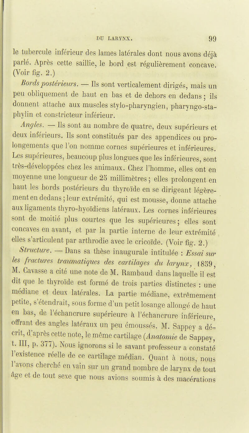 le tubercule inférieur des lames latérales dont nous avons déjà parlé. Après cette saillie, le bord est régulièrement concave. O^oir %. 2.) Bords postérieurs. — Ils sont verticalement dirigés, mais un peu obliquement de haut en bas et de dehors en dedans ; ils donnent attache aux muscles stylo-pharyngien, pharyngo-sta- phylin et constricteur inférieur. Angles. — Ils sont au nombre de quatre, deux supérieurs et deux inférieurs. Ils sont constitués par des appendices ou pro- longements que l'on nomme cornes supérieures et inférieures. Les supérieures, beaucoup plus longues que les inférieures, sont très-développées chez les animaux. Chez l'homme, elles ont en moyenne une longueur de 2S millimètres ; elles prolongent en haut les bords postérieurs du thyroïde en se dirigeant légère- ment en dedans; leur extrémité, qui est mousse, donne attache aux ligaments thyro-hyoïdiens latéraux. Les cornes inférieures sont de moitié plus courtes que les supérieures; elles sont concaves en avant, et par la partie interne de leur extrémité elles s'articulent par arthrodie avec le cricoïde. (Voir fîg. 2.) Structure. — Dans sa thèse inaugurale intitulée : Essai sur les fractures traumatiques des cartilages du larynx, 1859, M. Gavasse a cité une note de M. Rambaud dans laquelle il est dit que le thyroïde est formé de trois parties distinctes : une médiane et deux latérales. La partie médiane, extrêmement petite, s'étendrait, sous forme d'un petit losange allongé de haut en bas, de l'échancrure supérieure à l'échancrure inférieure, offrant des angles latéraux un peu émoussés. M. Sappey a dé- crit, d.'après cette note, le même cartilage {Anatomie de Sappey, t. III, p. 377). Nous ignorons si le savant professeur a constaté l'existence réelle de ce cartilage médian. Quant à nous, nous l'avons cherché en vain sur un grand nombre de larynx de tout Age et de tout sexe que nous avions soumis à des macérations