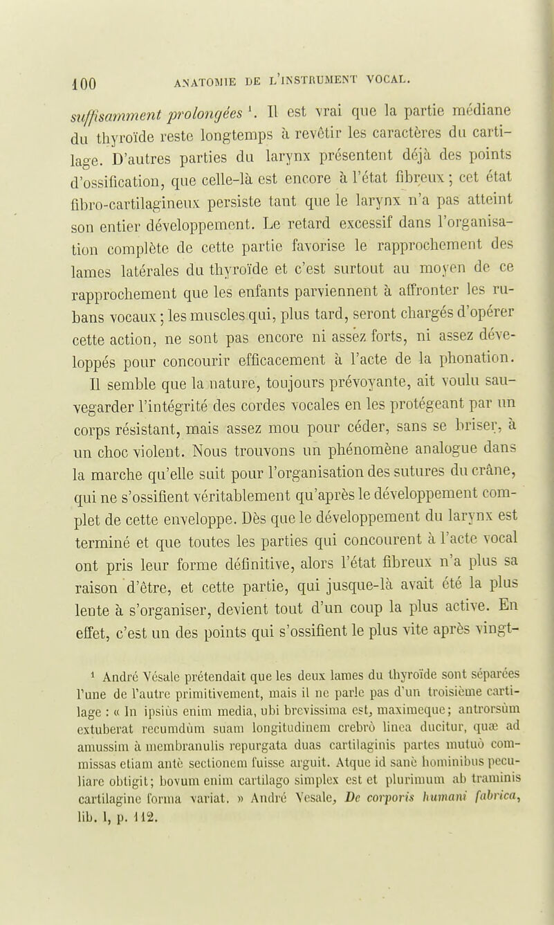 stiffisamment prolongées Il est vrai que la partie médiane du thyroïde reste longtemps à revêtir les caractères du carti- lage. D'autres parties du larynx présentent déjà des points d'ossification, que celle-là est encore à l'état fibreux; cet état fibro-cartilagineux persiste tant que le larynx n'a pas atteint son entier développement. Le retard excessif dans l'organisa- tion complète de cette partie favorise le rapprochement des lames latérales du thyroïde et c'est surtout au moyen de ce rapprochement que les enfants parviennent à affronter les ru- bans vocaux ; les muscles qui, plus tard, seront chargés d'opérer cette action, ne sont pas encore ni assez forts, ni assez déve- loppés pour concourir efficacement à l'acte de la phonation. Il semble que la nature, toujours prévoyante, ait voulu sau- vegarder l'intégrité des cordes vocales en les protégeant par un corps résistant, mais assez mou pour céder, sans se briser, à un choc violent. Nous trouvons un phénomène analogue dans la marche qu'elle suit pour l'organisation des sutures du crâne, qui ne s'ossifient véritablement qu'après le développement com- plet de cette enveloppe. Dès que le développement du larynx est terminé et que toutes les parties qui concourent à l'acte vocal ont pris leur forme définitive, alors l'état fibreux n'a plus sa raison d'être, et cette partie, qui jusque-là avait été la plus lente à s'organiser, devient tout d'un coup la plus active. En effet, c'est un des points qui s'ossifient le plus vite après vingt- 1 André Yésale prétendait que les deux laraes du thyroïde sont séparées Tune de l'autre primitivement, mais il ne parle pas d'un troisième carti- lage : « In ipsiùs enim média, ubi brevissima est, maxiraeque; antrorsùm cxtuberat recumdùm suam longitudinem crebrô linca ducitur, quaî ad amussim à membranulis repurgata duas cartilaginis partes mutuo com- missas etiam antc sectionem fuisse arguit. Atque id sanè hominibus pecu- liare obtigit; bovum enim carlilago simplex est et plurimum ab traminis cartilagine forma \ariat. « André Vesale, De corporis bumani fabrica, lib. 1, p. 112.