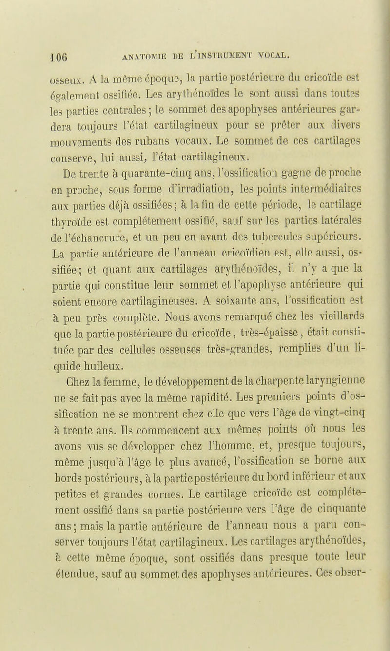 osseux. A la même époque, la partie postérieure du cricoïde est également ossifiée. Les arythénoïdes le sont aussi dans toutes les parties centrales ; le sommet des apophyses antérieures gar- dera toujours l'état cartilagineux pour se prôter aux divers mouvements des rubans vocaux. Le sommet de ces cartilages conserve, lui aussi, l'état cartilagineux. De trente à quarante-cinq ans, l'ossification gagne de proche en proche, sous forme d'irradiation, les points intermédiaires aux parties déjà ossifiées ; à la fin de cette période, le cartilage thyroïde est complètement ossifié, sauf sur les parties latérales de l'échancrure, et un peu en avant des tubercules supérieurs. La partie antérieure de l'anneau cricoïdien est, elle aussi, os- sifiée; et quant aux cartilages arythénoïdes, il n'y a que la partie qui constitue leur sommet et l'apophyse antérieure qui soient encore cartilagineuses. A soixante ans, l'ossification est à peu près complète. Nous avons remarqué chez les vieillards que la partie postérieure du cricoïde, très-épaisse, était consti- tuée par des cellules osseuses très-grandes, remplies d'un li- quide huileux. Chez la femme, le développement de la charpente laryngienne ne se fait pas avec la même rapidité. Les premiers points d'os- sification ne se montrent chez elle que vers l'âge de vingt-cinq à trente ans. Ils commencent aux mêmes points où nous les avons vus se développer chez l'homme, et, presque toujours, même jusqu'à l'âge le plus avancé, l'ossification se borne aux bords postérieurs, à la partie postérieure du bord inférieur et aux petites et grandes cornes. Le cartilage cricoïde est complète- ment ossifié dans sa partie postérieure vers l'âge de cinquante ans ; mais la partie antérieure de l'anneau nous a paru con- server toujours l'état cartilagineux. Les cartilages arythénoïdes, à cette môme époque, sont ossifiés dans presque toute leur étendue, sauf au sommet des apophyses antérieures. Cesobser-