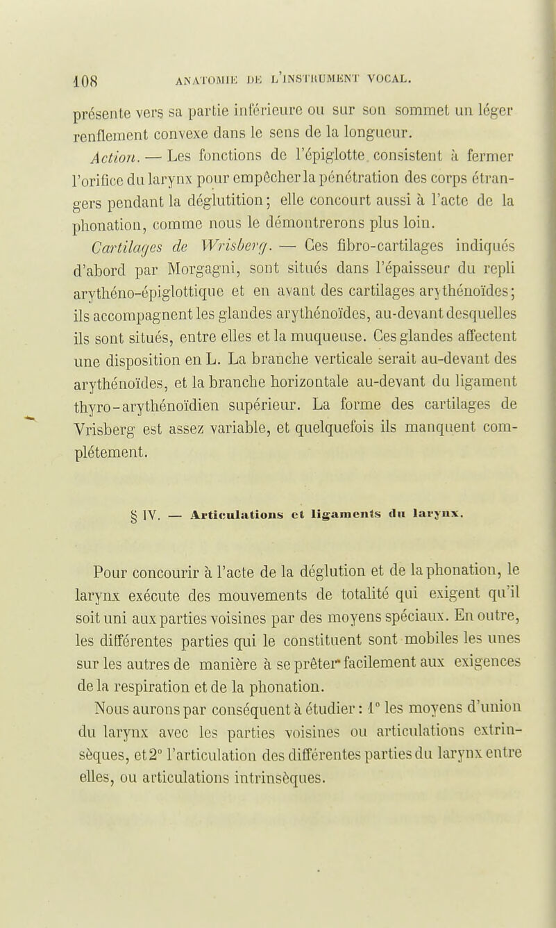 présente vers sa partie inférieure ou sur son sommet un léger renflement convexe dans le sens de la longueur. Action. — Les fonctions de l'épigiotte. consistent a fermer l'orifice du larynx pour empêcher la pénétration des corps étran- gers pendant la déglutition ; elle concourt aussi à l'acte de la phonation, comme nous le démontrerons plus loin. Cartilages de Wrisberrj. — Ces fibro-cartilages indiqués d'abord par Morgagni, sont situés dans l'épaisseur du repli arythéno-épiglottiqne et en avant des cartilages arj thénoïdes ; ils accompagnent les glandes arythénoïdes, au-devant desquelles ils sont situés, entre elles et la muqueuse. Ces glandes affectent une disposition en L. La branche verticale serait au-devant des arythénoïdes, et la branche horizontale au-devant du ligament thyro-arythénoïdien supérieur. La forme des cartilages de Vrisberg est assez variable, et quelquefois ils manquent com- plètement. g IV. — Articulations et ligaments du lai'jnx. Pour concourir à l'acte de la déglution et de la phonation, le larynx exécute des mouvements de totalité qui exigent qu'il soit uni aux parties voisines par des moyens spéciaux. En outre, les différentes parties qui le constituent sont mobiles les unes sur les autres de manière à se prêter facilement aux exigences de la respiration et de la phonation. Nous aurons par conséquent à étudier : 1° les moyens d'union du larynx avec les parties voisines ou articulations extrin- sèques, et 2° l'articulation des différentes parties du larynx entre elles, ou articulations intrinsèques.