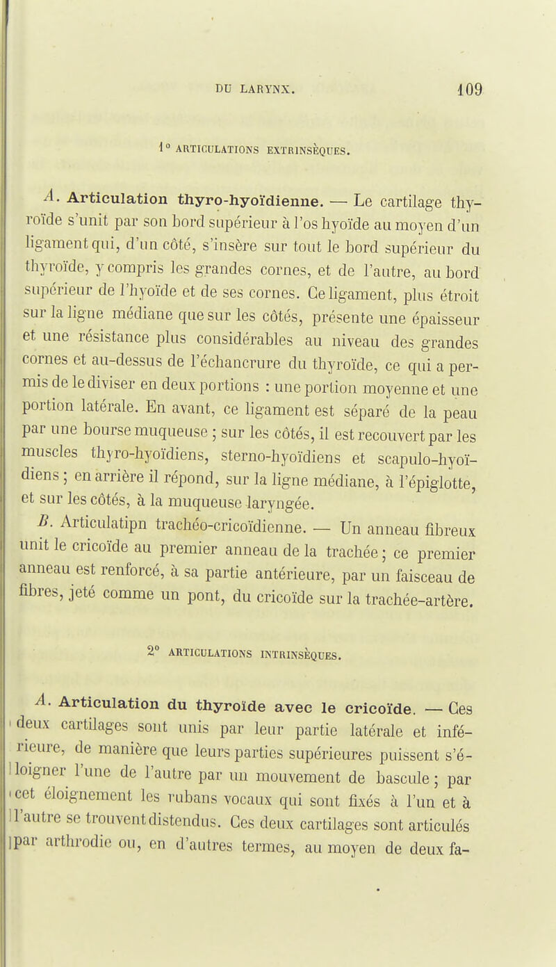 i  ARTICULATIONS EXTRINSÈQUES. A. Articulation thyro-hyoïdienne. — Le Ccartilage thy- roïde s'unit par son bord supérieur à l'os hyoïde au moyen d'un ligament qui, d'un côté, s'insère sur tout le bord supérieur du thyroïde, y compris les grandes cornes, et de l'autre, au bord supérieur de l'hyoïde et de ses cornes. Ce ligament, plus étroit sur la ligne médiane que sur les côtés, présente une épaisseur et une résistance plus considérables au niveau des grandes cornes et au-dessus de l'échancrure du thyroïde, ce qui a per- mis de le diviser en deux portions : une portion moyenne et une portion latérale. En avant, ce ligament est séparé de la peau par une bourse muqueuse ; sur les côtés, il est recouvert par les muscles thyro-hyoïdiens, sterno-hyoïdiens et scapulo-hyoï- diens ; en arrière il répond, sur la ligne médiane, à l'épiglotte, et sur les côtés, à la muqueuse laryngée. B. Articulatipn trachéo-cricoïdienne. — Un anneau fibreux unit le cricoïde au premier anneau de la trachée; ce premier anneau est renforcé, à sa partie antérieure, par un faisceau de fibres, jeté comme un pont, du cricoïde sur la trachée-artère. 2° ARTICULATIONS INTRINSÈQUES. A. Articulation du thyroïde avec le cricoïde. — Ces ideux cartilages sont unis par leur partie latérale et infé- rieure, de manière que leurs parties supérieures puissent s'é- lloigner l'une de l'autre par un mouvement de bascule; par (cet éloignement les rubans vocaux qui sont fixés à l'un et à ll'autre se trouvent distendus. Ces deux cartilages sont articulés ipar arthrodie ou, en d'autres termes, au moyen de deux fa-