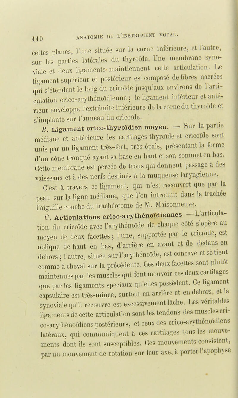 cettes planes, l'une située sur la corne inférieure, et l'autre, sur les parties latérales du thyroïde. Une membrane syno- viale et deux ligaments- maintiennent cette articulation. Le ligament supérieur et postérieur est composé défibres nacrées qui s'étendent le long du cricoïde jusqu'aux environs de l'arti- culation crico-arythénoïdiennc ; le ligament inférieur et anté- rieur enveloppe l'extrémité inférieure de la corne du thyroïde et s'implante sur l'anneau du cricoïde. B. Ligament crico-thyroïdien moyen. — Sur la partie médiane et antérieure les cartilages thyroïde et cricoïde sont unis par un ligament très-fort, très-épais, présentant la forme d'un cône tronqué ayant sa base en haut et son sommet en bas. Cette membrane est percée de trous qui donnent passage à des vaisseaux et à des nerfs destinés à la muqueuse laryngienne. C'est à travers ce ligament, qui n'est recouvert que par la peau sur la ligne médiane, que l'on introduit dans la trachée l'aiguille courbe du trachéotome de M. Maisonneuve. ^ C. Articulations crico-arythénoïdiennes. — L'articula- tion du cricoïde avec l'arythénoïde de chaque côté s'opère au moyen de deux facettes ; l'une, supportée par le cricoïde, est oblique de haut en bas, d'arrière en avant et de dedans en dehors ; l'autre, située sur l'arythénoïde, est concave et se tient comme à cheval sur la précédente. Ces deux facettes sont plutôt maintenues par les muscles qui font mouvoir ces deux cartilages que par les ligaments spéciaux qu'elles possèdent. Ce hgament capsulaire est très-mince, surtout en arrière et en dehors, et la synoviale qu'il recouvre est excessivement lâche. Les véritables ligaments de cette articulation sont les tendons des muscles cri- co-arythénoïdiens postérieurs, et ceux des crico-arythénoïdiens latéraux, qui communiquent à ces cartilages tous les mouve- ments dont ils sont susceptibles. Ces mouvements consistent, par un mouvement de rotation sur leur axe, à porter l'apophyse