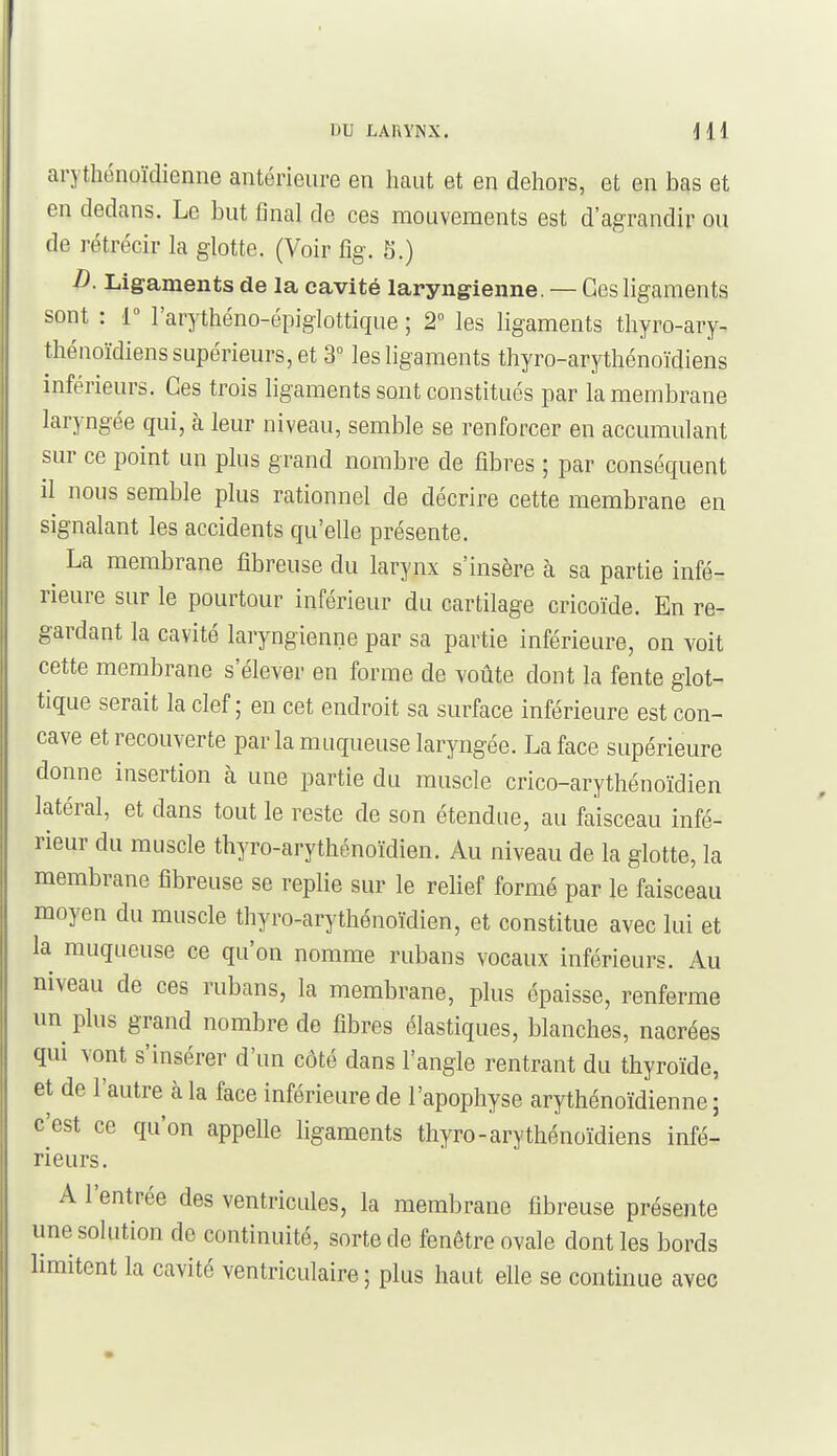 DU LARYNX, jll arythénoïdienne antérieure en haut et en dehors, et en bas et en dedans. Le but final de ces mouvements est d'agrandir ou de rétrécir la glotte. (Voir %. 5.) D. Ligaments de la cavité laryngienne. — Ces ligaments sont : 1° l'arythéno-opiglottique ; 2° les ligaments thyro-ary- thénoïdiens supérieurs, et 3° les ligaments thyro-arythénoïdiens inférieurs. Ces trois ligaments sont constitués par la membrane laryngée qui, à leur niveau, semble se renforcer en accumulant sur ce point un plus grand nombre de fibres ; par conséquent il nous semble plus rationnel de décrire cette membrane en signalant les accidents qu'elle présente. La membrane fibreuse du larynx s'insère à sa partie infé- rieure sur le pourtour inférieur du cartilage cricoïde. En re- gardant la cavité laryngienne par sa partie inférieure, on voit cette membrane s'élever en forme de voûte dont la fente glot- tique serait la clef ; en cet endroit sa surface inférieure est con- cave et recouverte parla muqueuse laryngée. La face supérieure donne insertion à une partie du muscle crico-arythénoïdien latéral, et dans tout le reste de son étendue, au faisceau infé- rieur du muscle thyro-arythénoïdien. Au niveau de la glotte, la membrane fibreuse se replie sur le rehef formé par le faisceau moyen du muscle thyro-arythénoïdien, et constitue avec lui et la muqueuse ce qu'on nomme rubans vocaux inférieurs. Au niveau de ces rubans, la membrane, plus épaisse, renferme un plus grand nombre de fibres élastiques, blanches, nacrées qui vont s'insérer d'un côté dans l'angle rentrant du thyroïde, et de l'autre à la face inférieure de l'apophyse arythénoïdienne ; c'est ce qu'on appelle ligaments thyro-arythénoïdiens infé- rieurs. A l'entrée des ventricules, la membrane fibreuse présente une solution de continuité, sorte de fenêtre ovale dont les bords limitent la cavité ventriculaire ; plus haut elle se continue avec