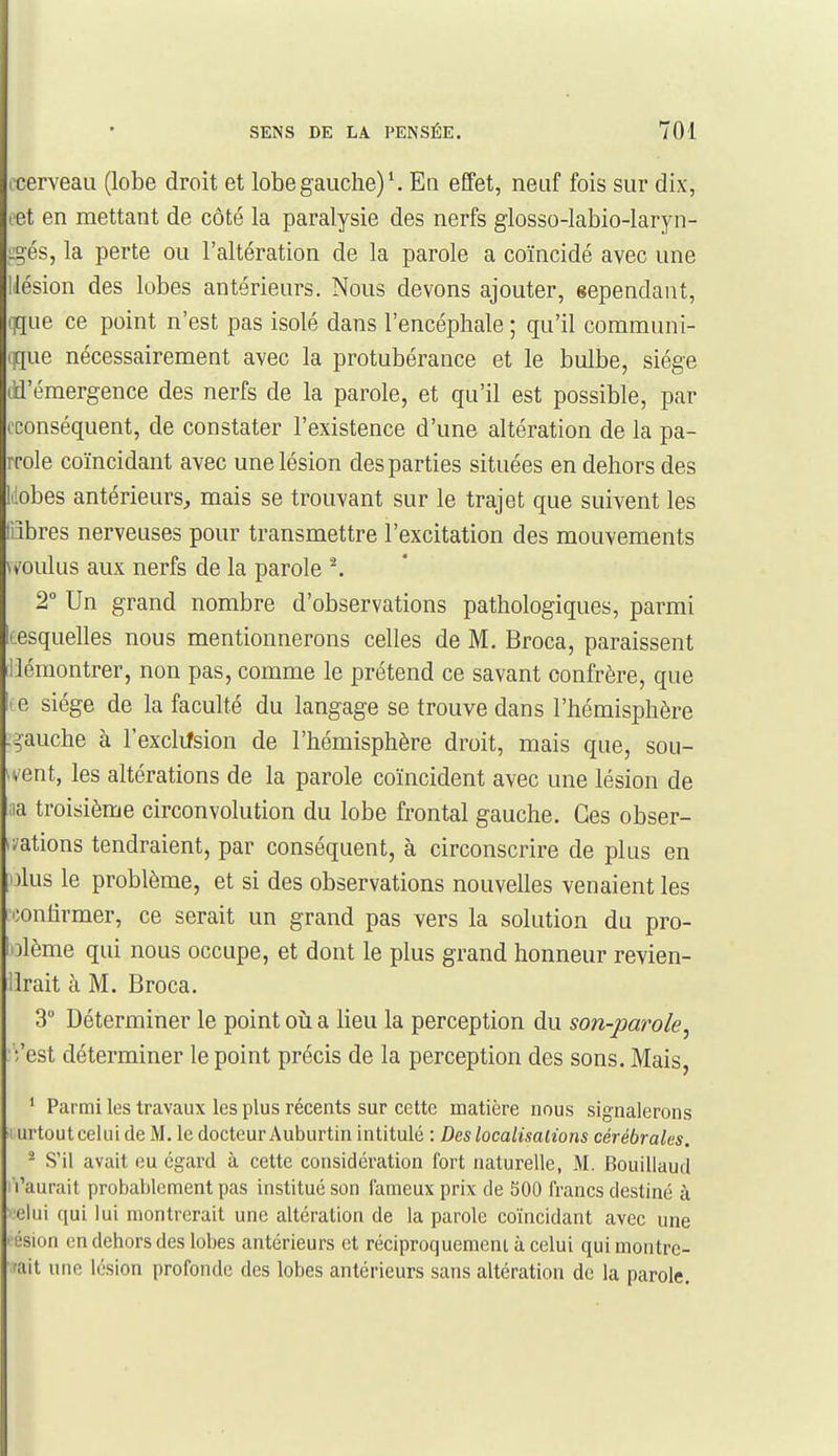 ocerveaii (lobe droit et lobe gauche) ^ En effet, neuf fois sur dix, cet en mettant de côté la paralysie des nerfs glosso-labio-laryn- i:°-és, la perte ou l'altération de la parole a coïncidé avec une llésion des lobes antérieurs. Nous devons ajouter, sependant, i]que ce point n'est pas isolé dans l'encéphale ; qu'il coramuni- ijque nécessairement avec la protubérance et le bulbe, siège lîd'émergence des nerfs de la parole, et qu'il est possible, par ('conséquent, de constater l'existence d'une altération de la pa- iTole coïncidant avec une lésion des parties situées en dehors des lilobes antérieurs, mais se trouvant sur le trajet que suivent les liibres nerveuses pour transmettre l'excitation des mouvements \t'oulus aux nerfs de la parole ^ 2° Un grand nombre d'observations pathologiques, parmi lœsquelles nous mentionnerons celles de M. Broca, paraissent démontrer, non pas, comme le prétend ce savant confrère, que ( e siège de la faculté du langage se trouve dans l'hémisphère .gauche à Fexclifsion de l'hémisphère droit, mais que, sou- in'ent, les altérations de la parole coïncident avec une lésion de ;ia troisième circonvolution du lobe frontal gauche. Ces obser- *i/ations tendraient, par conséquent, à circonscrire de plus en olus le problème, et si des observations nouvelles venaient les confirmer, ce serait un grand pas vers la solution du pro- olème qui nous occupe, et dont le plus grand honneur revien- llrait à M. Broca. 3 Déterminer le point oii a lieu la perception du son-parole^ '/est déterminer le point précis de la perception des sons. Mais, ' Parmi les travaux les plus récents sur cette matière nous signalerons I urtout celui de M. le docteur Auburtin intitulé : Des localisalions cérébrales, ^ S'il avait eu égard à cette considération fort naturelle, M. Bouillaud ( l'aurait probablement pas institué son fameux prix de 300 francs destiné à olui qui lui montrerait une altération de la parole coïncidant avec une l ésion (3n dehors des lobes antérieurs et réciproquement à celui qui montre- rait une lésion profonde des lobes antérieurs sans altération de la parole.