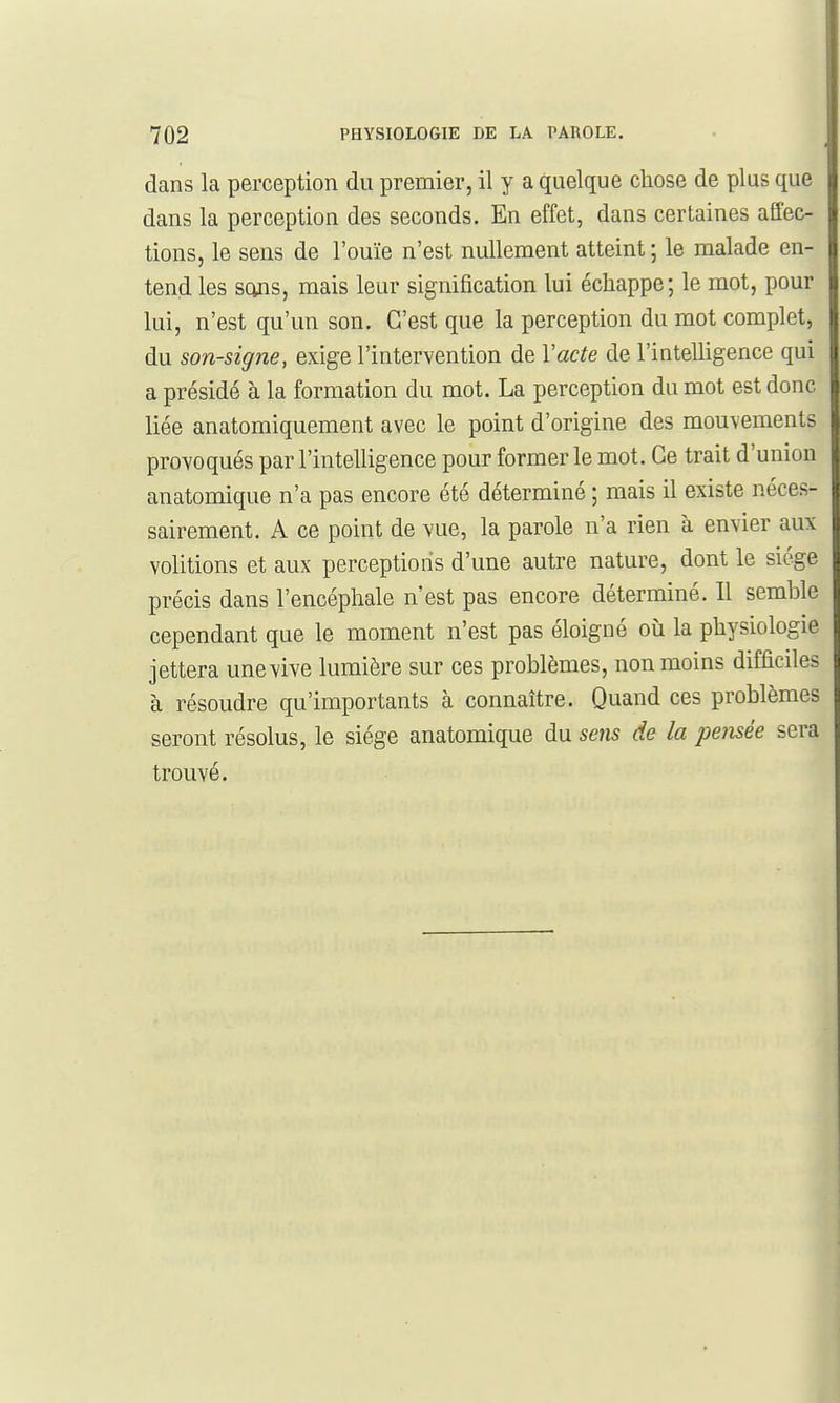 dans la perception du premier, il y a quelque chose de plus que dans la perception des seconds. En effet, dans certaines affec- tions, le sens de l'ouïe n'est nullement atteint ; le malade en- tend les scms, mais leur signification lui échappe; le mot, pour lui, n'est qu'un son. C'est que la perception du mot complet, du son-signe, exige l'intervention de Vacte de l'intelligence qui a présidé à la formation du mot. La perception du mot est donc liée anatomiquement avec le point d'origine des mouvements provoqués par l'intelligence pour former le mot. Ce trait d'union anatomique n'a pas encore été déterminé ; mais il existe néces- sairement. A ce point de vue, la parole n'a rien à envier aux volitions et aux perceptions d'une autre nature, dont le siège précis dans l'encéphale n'est pas encore déterminé. Il semble cependant que le moment n'est pas éloigné où la physiologie jettera une vive lumière sur ces problèmes, non moins difficiles à résoudre qu'importants à connaître. Quand ces problèmes seront résolus, le siège anatomique du sens de la pensée sera trouvé.