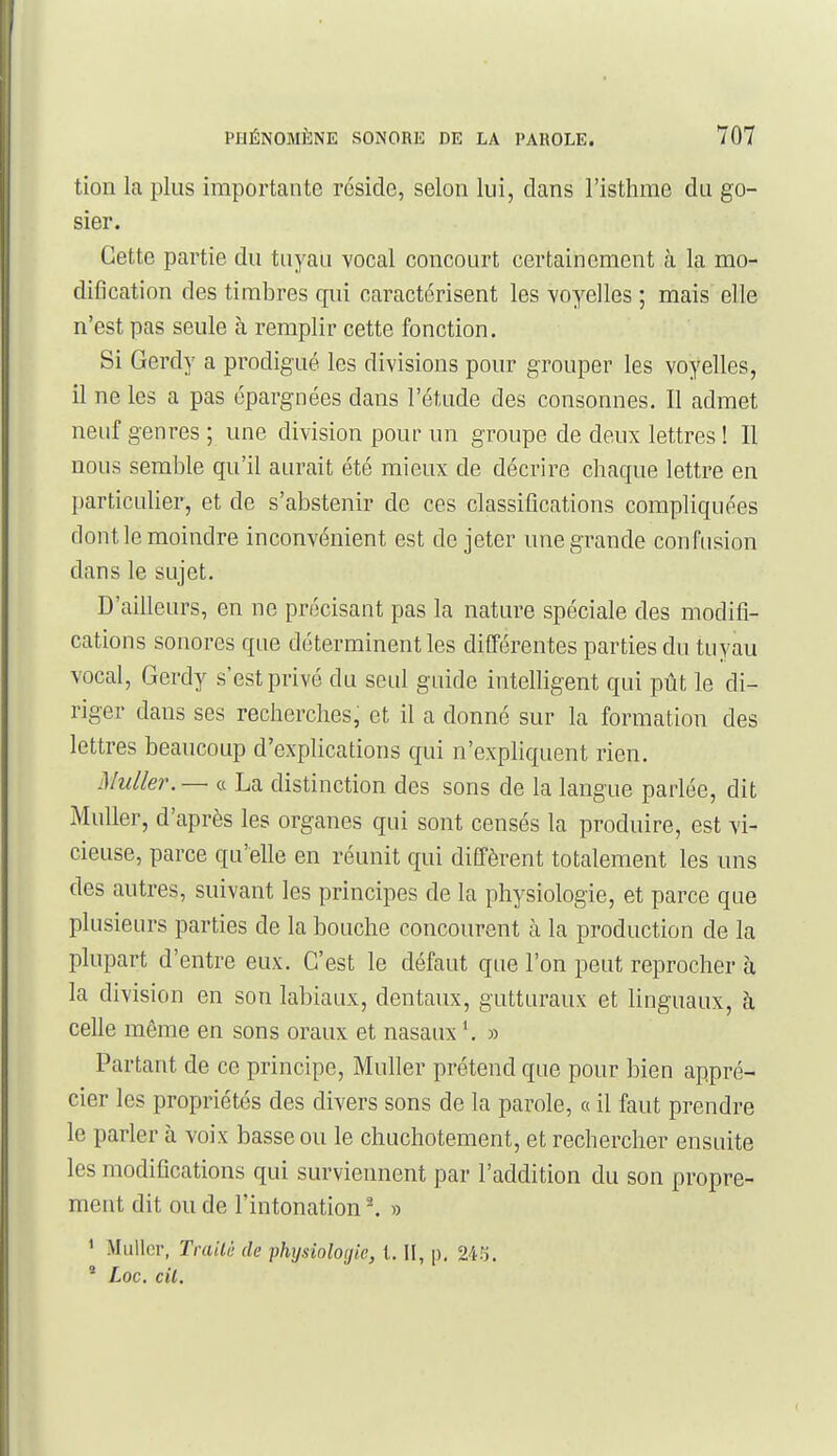 tion la plus importante réside, selon lui, dans l'isthme du go- sier. Cette partie du tuyau vocal concourt certainement à la mo- dification des timbres qui caractérisent les voyelles ; mais elle n'est pas seule à remplir cette fonction. Si Gerdy a prodigué les divisions pour grouper les voyelles, il ne les a pas épargnées dans l'étude des consonnes. Il admet neuf genres ; une division pour un groupe de deux lettres ! Il nous semble qu'il aurait été mieux de décrire chaque lettre en particulier, et de s'abstenir de ces classifications compliquées dont le moindre inconvénient est de jeter une grande confusion dans le sujet. D'ailleurs, en ne précisant pas la nature spéciale des modifi- cations sonores que déterminent les différentes parties du tuyau vocal, Gerdy s'est privé du seul guide inteUigent qui pût le di- riger dans ses recherches, et il a donné sur la formation des lettres beaucoup d'explications qui n'expliquent rien. Muller. — ce La distinction des sons de la langue parlée, dit Muller, d'après les organes qui sont censés la produire, est vi- cieuse, parce qu'elle en réunit qui diffèrent totalement les uns des autres, suivant les principes de la physiologie, et parce que plusieurs parties de la bouche concourent à la production de la plupart d'entre eux. C'est le défaut que l'on peut reprocher à la division en son labiaux, dentaux, gutturaux et linguaux, à celle même en sons oraux et nasaux ^ » Partant de ce principe, Muller prétend que pour bien appré- cier les propriétés des divers sons de la parole, o il faut prendre le parler à voix basse ou le chuchotement, et rechercher ensuite les modifications qui surviennent par l'addition du son propre- ment dit ou de l'intonation ^ » ' Millier, Trailè de physioîO(jie, l. II, |). 245. * Loc. cil.