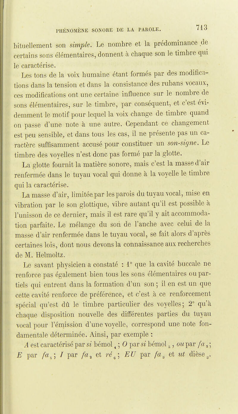 bitiiellement son simple. Le nombre et la prédominance de certains sons élémentaires, donnent à chaque son le timbre qui le caractérise. Les tons de la voix humaine étant formés par des modifica- tions dans la tension et dans la consistance des rubans vocaux, ces modifications ont une certaine influence sur le nombre de sons élémentaires, sur le timbre, par conséquent, et c'est évi- demment le motif pour lequel la voix change de timbre quand on passe d'une note à une autre. Cependant ce changement est peu sensible, et dans tous les cas, il ne présente pas un ca- ractère suffisamment accusé pour constituer un son-signe. Le timbre des voyelles n'est donc pas formé par la glotte. La glotte fournit la matière sonore, mais c'est la masse d'air renfermée dans le tuyau vocal qui donne à la voyelle le timbre qui la caractérise. La masse d'air, limitée par les parois du tuyau vocal, mise en vibration par le son glottique, vibre autant qu'il est possible à l'unisson de ce dernier, mais il est rare qu'il y ait accommoda- tion parfaite. Le mélange du son de l'anche avec celui de la masse d'air renfermée dans le tuyau vocal, se fait alors d'après certaines lois, dont nous devons la connaissance aux recherches de M. Helmoltz. Le savant physicien a constaté : 1° que la cavité buccale ne renforce pas également bien tous les sons élémentaires ou par- tiels qui entrent dans la formation d'un son ; il en est un que cette cavité renforce de préférence, et c'est à ce renforcement spécial qu'est dû le timbre particuher des voyelles; 2° qu'à chaque disposition nouvelle des différentes parties du tuyau vocal pour l'émission d'une voyelle, correspond une note fon- damentale déterminée. Ainsi, par exemple : A est caractérisé par si bémol ^ ; 0 par si bémol., ou par fa ^ ; E par fa.\ I par fa^ et ré^\ EU par et ut dièse^.