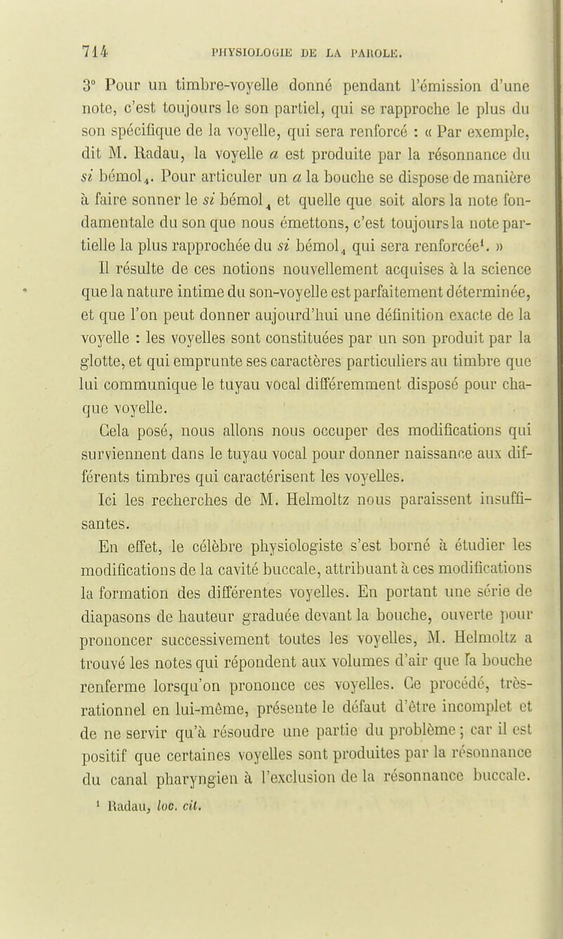 3° Pour un timbre-voyelle donné pendant l'émission d'une note, c'est toujours le son partiel, qui se rapproche le plus du son spécifique de la voyelle, qui sera renforcé : « Par exemple, dit M. Radau, la voyelle a est produite par la résonnance du si bémol^. Pour articuler un a la bouche se dispose de manière à faire sonner le si bémol ^ et quelle que soit alors la note fon- damentale du son que nous émettons, c'est toujours la note par- tielle la plus rapprochée du si bémol^ qui sera renforcée*. » Il résulte de ces notions nouvellement acquises à la science que la nature intime du son-voyelle est parfaitement déterminée, et que l'on peut donner aujourd'hui une définition exacte de la voyelle : les voyelles sont constituées par un son produit par la glotte, et qui emprunte ses caractères particuliers au timbre que lui communique le tuyau vocal différemment disposé pour cha- que voyelle. Cela posé, nous allons nous occuper des modifications qui surviennent dans le tuyau vocal pour donner naissance aux dif- férents timbres qui caractérisent les voyelles. Ici les recherches de M. Helmoltz nous paraissent insuffi- santes. En effet, le célèbre physiologiste s'est borné à étudier les modifications de la cavité buccale, attribuant à ces modifications la formation des différentes voyelles. En portant une série de diapasons de hauteur graduée devant la bouche, ouverte pour prononcer successivement toutes les voyelles, M. Helmoltz a trouvé les notes qui répondent aux volumes d'air que Ta bouche renferme lorsqu'on prononce ces voyelles. Ce procédé, très- rationnel en lui-môme, présente le défaut d'être incomplet et de ne servir qu'à résoudre une partie du problème ; car il est positif que certaines voyelles sont produites par la résonnance du canal pharyngien à l'exclusion de la résonnance buccale. * Radau, ioc. cil.