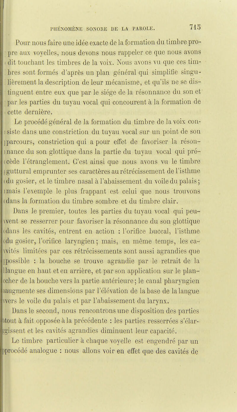 Pour nous faire une idée exacte de la formation du timbre pro- [ire aux voyelles, nous devons nous rappeler ce que nous avons (lit touchant les timbres de la voix. Nous avons vu que ces tim- iii'cs sont formés d'après un plan général qui simplifie singu- ièrement la description de leur mécanisme, et qu'ils ne se dis- inguent entre eux que par le siège de la résonnance du son et' , par les parties du tuyau vocal qui concourent à la formation de cette dernière. Le procédé général de la formation du timbre de la voix con- : siste dans une constriction du tuyau vocal sur un point de son [parcours, constriction qui a pour effet de favoriser la réson- I nance du son glottique dans la partie du tuyau vocal qui pré- (Cède l'étranglement. C'est ainsi que nous avons vu le timbre : guttural emprunter ses caractères au rétrécissement de l'isthme (du gosier, et le timbre nasal à l'abaissement du voile du palais ; imais l'exemple le plus frappant est celui que nous trouvons idans la formation du timbre sombre et du timbre clair. Dans le premier, toutes les parties du tuyau vocal qui peu- went se resserrer pour favoriser la résonnance du son glottique idans les cavités, entrent en action : l'orifice buccal, l'isthme tdu gosier, l'orifice laryngien ; mais, en môme temps, les ca- \vités limitées par ces rétrécissements sont aussi agrandies que [possible : la bouche se trouve agrandie par le retrait de la 1 langue en haut et en arrière, et par son application sur le plan- ccher de la bouche vers la partie antérieure ; le canal pharyngien .laugraente ses dimensions par l'élévation de la base de la langue wers le voile du palais et par l'abaissement du larynx. Dans le second, nous rencontrons une disposition des parties titout à fait opposée à la précédente : les parties resserrées s'élar- gissent et les cavités agrandies diminuent leur capacité. Le timbre particulier à chaque voyelle est engendré par un procédé analogue : nous allons voir en effet que des cavités de