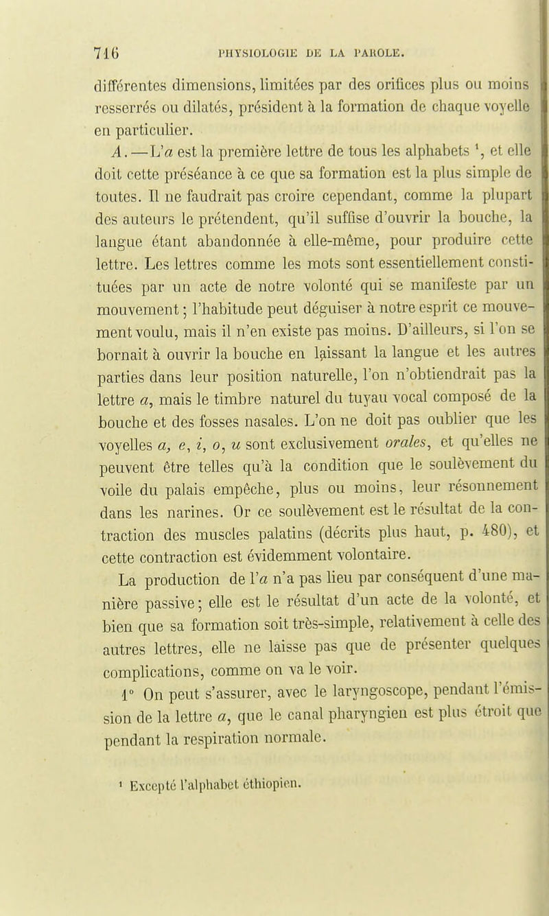 différentes dimensions, limitées par des orilices plus ou moins resserrés ou dilatés, président à la formation de chaque voyelle en particulier. A. —L'a est la première lettre de tous les alphabets *, et elle doit cette préséance à ce que sa formation est la plus simple de toutes. Il ne faudrait pas croire cependant, comme la plupart des auteurs le prétendent, qu'il suffise d'ouvrir la bouche, la langue étant abandonnée à elle-même, pour produire cette lettre. Les lettres comme les mots sont essentiellement consti- tuées par un acte de notre volonté qui se manifeste par un mouvement ; l'habitude peut déguiser à notre esprit ce mouve- ment voulu, mais il n'en existe pas moins. D'ailleurs, si l'on se bornait à ouvrir la bouche en laissant la langue et les autres parties dans leur position naturelle, l'on n'obtiendrait pas la lettre a, mais le timbre naturel du tuyau vocal composé de la bouche et des fosses nasales. L'on ne doit pas oublier que les voyelles a, e,{, o,u sont exclusivement orales, et qu'elles ne peuvent être telles qu'à la condition que le soulèvement du voile du palais empêche, plus ou moins, leur résonnement dans les narines. Or ce soulèvement est le résultat de la con- traction des muscles palatins (décrits plus haut, p. 480), et cette contraction est évidemment volontaire. La production de l'a n'a pas lieu par conséquent d'une ma- nière passive; elle est le résultat d'un acte de la volonté, et bien que sa formation soit très-simple, relativement à celle des autres lettres, elle ne laisse pas que de présenter quelques complications, comme on va le voir. 1 On peut s'assurer, avec le laryngoscope, pendant l'émis- sion de la lettre a, que le canal pharyngien est plus étroit que pendant la respiration normale. ' Excepté l'alphabet éthiopien.