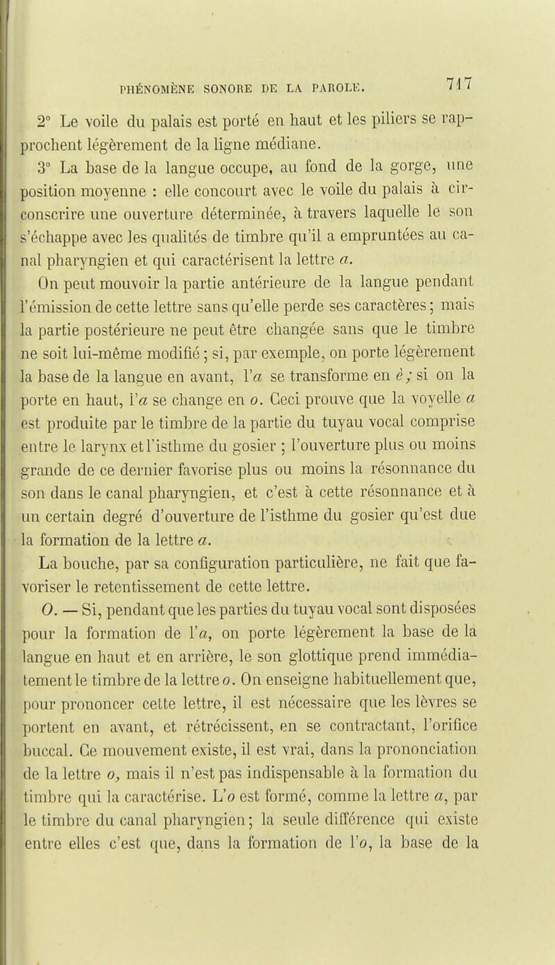 2 Le voile du palais est porté en haut et les piliers se rap- prochent légèrement de la ligne médiane. 3 La base de la langue occupe, au fond de la gorge, une position moyenne : elle concourt avec le voile du palais à cir- conscrire une ouverture déterminée, à travers laquelle le son s'échappe avec les qualités de timbre qu'il a empruntées au ca- nal pharyngien et qui caractérisent la lettre o.. On peut mouvoir la partie antérieure de la langue pendant l'émission de cette lettre sans qu'elle perde ses caractères ; mais la partie postérieure ne peut être changée sans que le timbre ne soit lui-même modifié ; si, par exemple, on porte légèrement la base de la langue en avant, Y a se transforme en è; si on la porte en haut, Va se change en o. Ceci prouve que la voyelle a est produite par le timbre de la partie du tuyau vocal comprise entre le larynx et l'isthme du gosier ; l'ouverture plus ou moins grande de ce dernier favorise plus ou moins la résonnance du son dans le canal pharyngien, et c'est à cette résonnance et à un certain degré d'ouverture de l'isthme du gosier qu'est due la formation de la lettre a. La bouche, par sa configuration particulière, ne fait que fa- voriser le retentissement de cette lettre. 0. — Si, pendant que les parties du tuyau vocal sont disposées pour la formation de l'a, on porte légèrement la base de la langue en haut et en arrière, le son glottique prend immédia- tement le timbre de la lettre o. On enseigne habituellement que, pour prononcer cette lettre, il est nécessaire que les lèvres se portent en avant, et rétrécissent, en se contractant, l'orifice buccal. Ce mouvement existe, il est vrai, dans la prononciation de la lettre o, mais il n'est pas indispensable à la formation du timbre qui la caractérise. L'o est formé, comme la lettre «, par le timbre du canal pharyngien ; la seule différence qui existe entre elles c'est que, dans la formation de l'o, la base de la