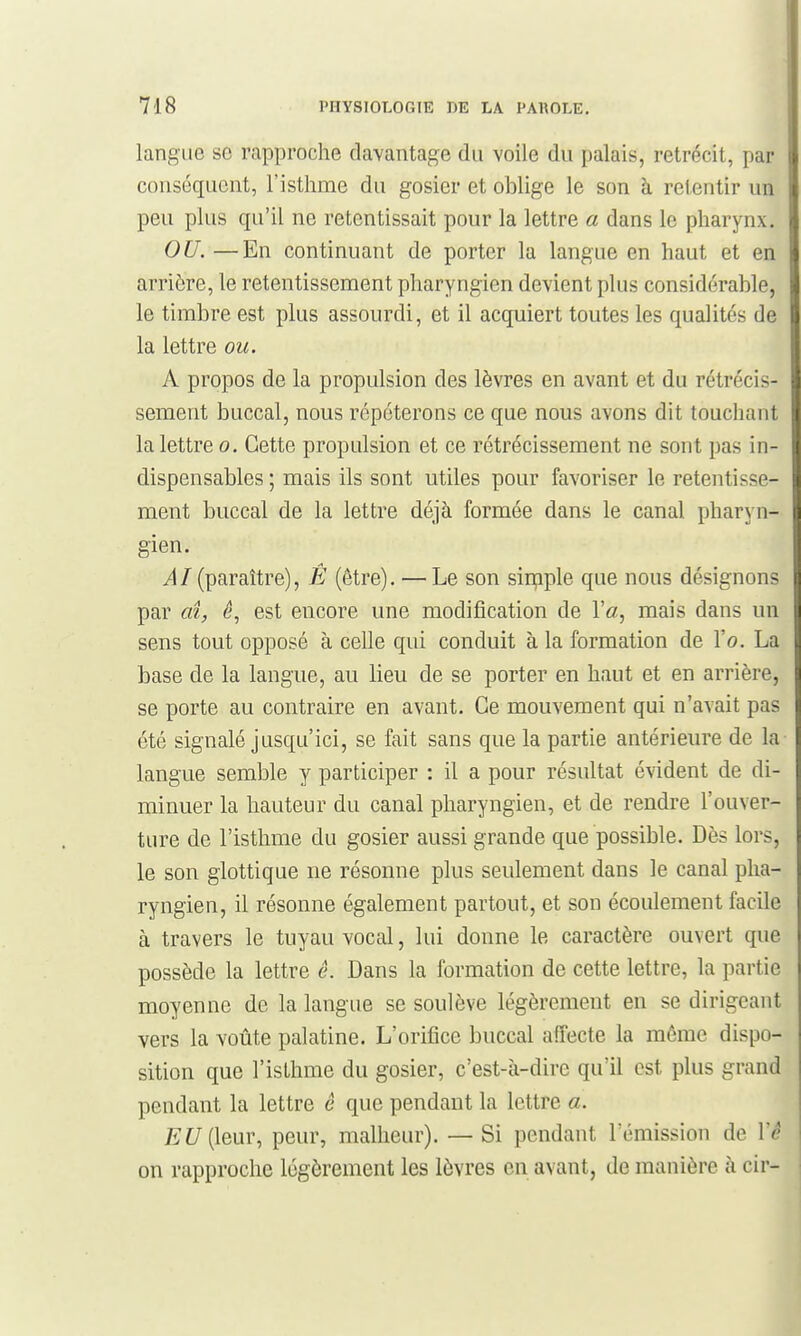 langue se rapproche davantage du voile du palais, rétrécit, par conséquent, l'isthme du gosier et oblige le son à retentir un peu plus qu'il ne retentissait pour la lettre a dans le pharynx. OU. —En continuant de porter la langue en haut et en arrière, le retentissement pharyngien devient plus considérable, le timbre est plus assourdi, et il acquiert toutes les qualités de la lettre ou. A propos de la propulsion des lèvres en avant et du rétrécis- sement buccal, nous répéterons ce que nous avons dit touchant la lettre o. Cette propulsion et ce rétrécissement ne sont pas in- dispensables ; mais ils sont utiles pour favoriser le retentisse- ment buccal de la lettre déjà formée dans le canal pharyn- gien. ^/(paraître), Ê (être). —Le son sinçiple que nous désignons par ai, ê, est encore une modification de Va, mais dans un sens tout opposé à celle qui conduit à la formation de l'o, La base de la langue, au lieu de se porter en haut et en arrière, se porte au contraire en avant. Ce mouvement qui n'avait pas été signalé jusqu'ici, se fait sans que la partie antérieure de la langue semble y participer : il a pour résultat évident de di- minuer la hauteur du canal pharyngien, et de rendre l'ouver- ture de l'isthme du gosier aussi grande que possible. Dès lors, le son glottique ne résonne plus seulement dans le canal pha- ryngien, il résonne également partout, et son écoulement facile à travers le tuyau vocal, lui donne le caractère ouvert que possède la lettre ê. Dans la formation de cette lettre, la partie moyenne de la langue se soulève légèrement en se dirigeant vers la voûte palatine. L'orifice buccal affecte la même dispo- sition que l'isthme du gosier, c'est-à-dire qu'il est plus grand pendant la lettre e que pendant la lettre a. EU [leur, peur, malheur). — Si pendant l'émission de Vê on rapproche légèrement les lèvres en avant, de manière à cir-