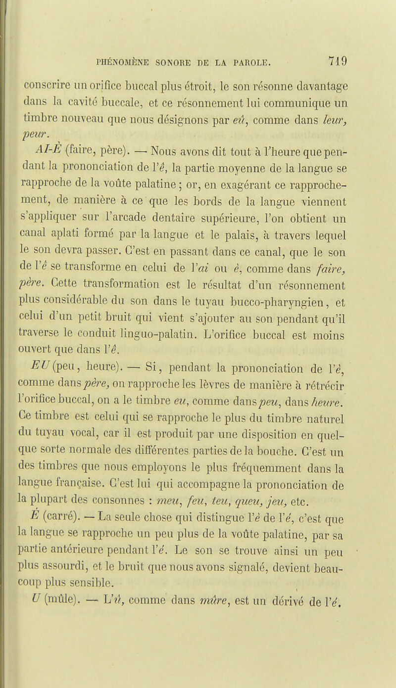 conscrire un orifice buccal plus étroit, le son résonne davantage dans la cavité buccale, et ce résonnement lui communique un timbre nouveau que nous désignons par eû^ comme dans leur, peur. AI-E (faire, père). — Nous avons dit tout à llieure que pen- dant la prononciation de l'e, la partie moyenne de la langue se rapproche de la voûte palatine ; or, en exagérant ce rapproche- ment, de manière à ce que les bords de la langue viennent s'appliquer sur l'arcade dentaire supérieure, l'on obtient un canal aplati formé par la langue et le palais, à travers lequel le son devra passer. C'est en passant dans ce canal, que le son de l'e se transforme en celui de Vai ou è, comme dans faire, père. Cette transformation est le résultat d'un résonnement plus considérable du son dans le tuyau bucco-pharyngien, et celui d'un petit bruit qui vient s'ajouter au son pendant qu'il traverse le conduit linguo-palatin. L'orifice buccal est moins ouvert que dans l'e. £'^/(peu, heure). — Si, pendant la prononciation de l'è, comme dans père, on rapproche les lèvres de manière à rétrécir l'orifice buccal, on a le timbre eu, comme danspeu^ dans heure. Ce timbre est celui qui se rapproche le plus du timbre naturel du tuyau vocal, car il est produit par une disposition en quel- que sorte normale des différentes parties de la bouche. C'est un des timbres que nous employons le plus fréquemment dans la langue française. C'est lui qui accompagne la prononciation de la plupart des consonnes : meu^ feu, teu, queu, jeu, etc. E (carré). — La seule chose qui distingue l'è de l'e, c'est que la langue se rapproche un peu plus de la voûte palatine, par sa partie antérieure pendant l'e. Le son se trouve ainsi un peu plus assourdi, et le bruit que nous avons signalé, devient beau- coup plus sensible. U (mûle). — Vû, comme dans mûre, est un dérivé de l'e.