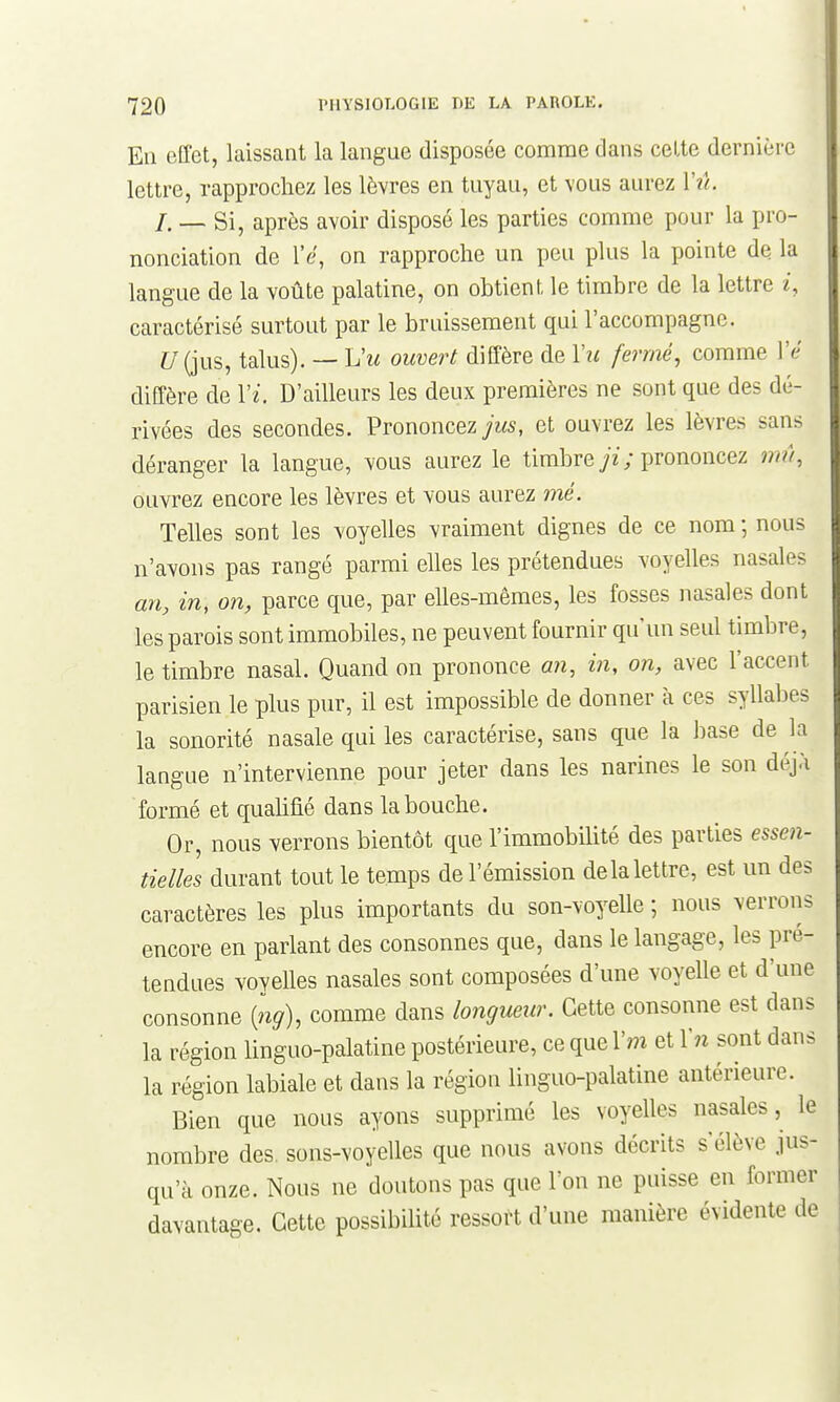 En effet, laissant la langue disposée comme dans celte dernière lettre, rapprochez les lèvres en tuyau, et \ous aurez Vû. /. — Si, après avoir disposé les parties comme pour la pro- nonciation de l'e, on rapproche un peu plus la pointe de la langue de la voûte palatine, on obtient le timbre de la lettre caractérisé surtout par le bruissement qui l'accompagne. Z7(jus, talus). — L'm ouvert diffère de Vii fermé, comme Vé diffère de Vi. D'ailleurs les deux premières ne sont que des dé- rivées des secondes. Prononcez jus, et ouvrez les lèvres sans déranger la langue, vous aurez le timbre ; prononcez 77m, ouvrez encore les lèvres et vous aurez me. Telles sont les voyelles vraiment dignes de ce nom ; nous n'avons pas rangé parmi elles les prétendues voyelles nasales an, in, on, parce que, par elles-mêmes, les fosses nasales dont les parois sont immobiles, ne peuvent fournir qu'un seul timbre, le timbre nasal. Quand on prononce an, in, on, avec l'accent parisien le plus pur, il est impossible de donner à ces syllabes la sonorité nasale qui les caractérise, sans que la base de la langue n'intervienne pour jeter dans les narines le son déjà formé et qualifié dans la bouche. Or, nous verrons bientôt que l'immobilité des parties esse7i- tielles durant tout le temps de l'émission de la lettre, est un des caractères les plus importants du son-voyelle ; nous verrons encore en parlant des consonnes que, dans le langage, les pré- tendues voyelles nasales sont composées d'une voyelle et d'une consonne [ng), comme dans lo7igueur. Cette consonne est dans la région linguo-palatine postérieure, ce que \m et Xn sont dans la région labiale et dans la région linguo-palatine antérieure. Bien que nous ayons supprimé les voyelles nasales, le nombre des. sons-voyelles que nous avons décrits s'élève jus- qu'à onze. Nous ne doutons pas que l'on ne puisse en former davantage. Cette possibilité ressort d'une manière évidente de