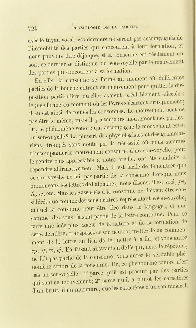 avec le tuyau vocal, ces derniers ne seront pas accompagnés de l'immobilité des parties qui concourent à leur formation, et nous pouvons dire déjà que, si la consonne est réellement un son, ce dernier se distingue du son-voyelle par le mouvement des parties qui concourent à sa formation. En effet, la consonne se forme au moment où différentes parties de la bouche entrent en mouvement pour quitter la dis- position particulière qu'elles avaient préalablement affectée : le se forme au moment où les lèvres s'écartent brusquement ; il en est ainsi de toutes les consonnes. Le mouvement peut ne pas être le même, mais il y a toujours mouvement des parties. Or, le phénomène sonore qui accompagne le mouvement est-il un son-voyelle? La plupart des physiologistes et des grammai- riens, trompés sans doute par la nécessité où nous sommes d'accompagner le mouvement consonne d'un son-voyelle, pour le rendre plus appréciable à notre oreille, ont été conduits a répondre affirmativement. Mais il est facile de démontrer que ce son-voyelle ne fait pas partie de la consonne. Lorsque nous prononçons les lettres de l'alphabet, nous disons, il est vrai, pe, fe je, etc. Mais les e associés à la consonne ne doivent être con- sidérés que comme des sons neutres représentant le son-voyeUe, auquel la consonne peut être liée dans le langage , et non comme des sons faisant partie de la lettre consonne. Pour se faire une idée plus exacte de la nature et de la formation de cette dernière, transposez ce son neutre ; mettez-le au commen- ment de la lettre au lieu de le mettre à la fin, et vous aurez ev ef, es, ej. En faisant abstraction de 1'. qui, nous le répetons, lie'fait pas partie de la consonne, vous aurez le véritable phé- nomène sonore de la consonne. Or, ce phénomène sonore n est pas un son-voyelle : 1» parce qu'il est produit par des pairies qui sont en mouvement; 2» parce qu'il a plutôt les caractèi s d'un bruit, d'un murmure, que les caractères d'un son musical.