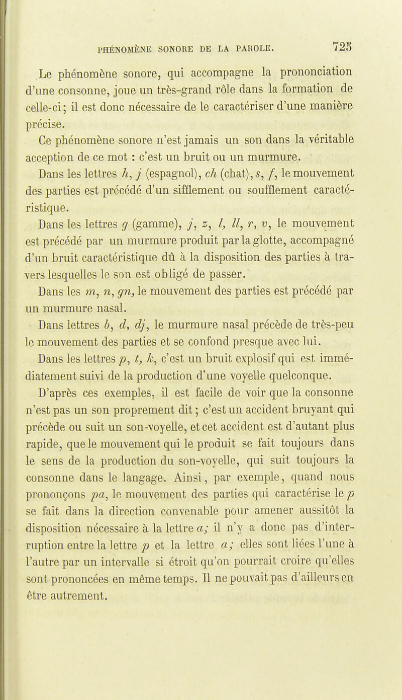 Le phénomène sonore, qui accompagne la prononciation d'une consonne, joue un très-grand rôle dans la formation de celle-ci; il est donc nécessaire de le caractériser d'une manière précise. Ce phénomène sonore n'est jamais un son dans la Yéritable acception de ce mot : c'est un bruit ou un murmure. Dans les lettres A, j (espagnol), ch (chat), 5, /, le mouvement des parties est précédé d'un sifflement ou soufflement caracté- ristique. Dans les lettres g (gamme), 7, s, l, II, r, v, le mouvement est précédé par un murmure produit par la glotte, accompagné d'un bruit caractéristique dû à la disposition des parties à tra- vers lesquelles le son est obligé de passer. Dans les m, n, gn, le mouvement des parties est précédé par un murmure nasal. Dans lettres Z», d, dj, le murmure nasal précède de très-peu le mouvement des parties et se confond presque avec lui. Dans les lettres p, t, c'est un bruit explosif qui est immé- diatement suivi de la production d'une voyelle quelconque. D'après ces exemples, il est facile de voir que la consonne n'est pas un son proprement dit ; c'est un accident bruyant qui précède ou suit un son-voyelle, et cet accident est d'autant plus rapide, que le mouvement qui le produit se fait toujours dans le sens de la production du son-voyelle, qui suit toujours la consonne dans le langage. Ainsi, par exemple, quand nous prononçons pa, le mouvement des parties qui caractérise le p se fait dans la direction convenable pour amener aussitôt la disposition nécessaire à la lettre a; il n'y a donc pas d'inter- ruption entre la lettre et la lettre a; elles sont liées l'une à l'autre par un intervalle si étroit qu'on pourrait croire qu'elles sont prononcées en même temps. Il ne pouvait pas d'ailleurs en être autrement.
