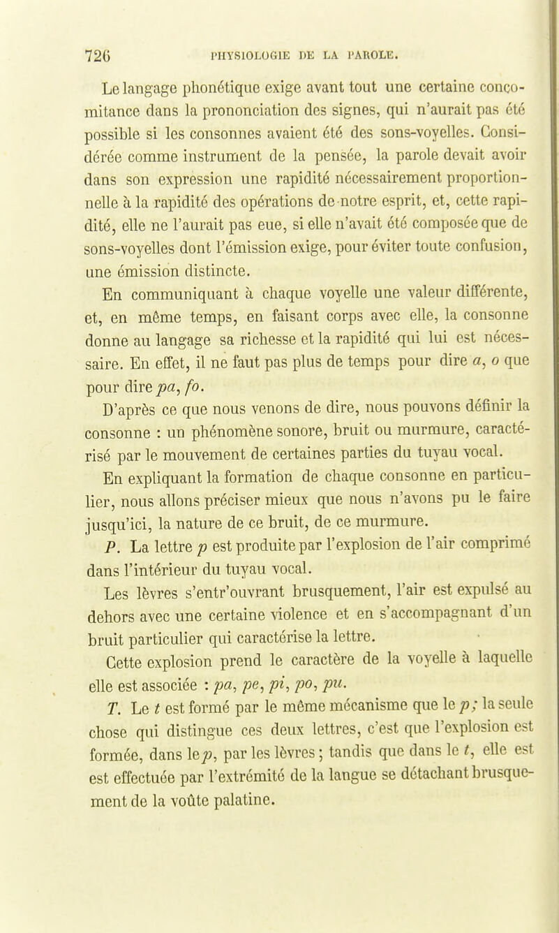 Le langage phonétique exige avant tout une certaine conco- mitance dans la prononciation des signes, qui n'aurait pas été possible si les consonnes avaient été des sons-voyelles. Consi- dérée comme instrument de la pensée, la parole devait avoir dans son expression une rapidité nécessairement proportion- nelle à la rapidité des opérations de notre esprit, et, cette rapi- dité, elle ne l'aurait pas eue, si elle n'avait été composée que de sons-voyelles dont l'émission exige, pour éviter toute confusion, une émission distincte. En communiquant à chaque voyelle une valeur différente, et, en même temps, en faisant corps avec elle, la consonne donne au langage sa richesse et la rapidité qui lui est néces- saire. En effet, il ne faut pas plus de temps pour dire a, o que pour direjoa, fo. D'après ce que nous venons de dire, nous pouvons définir la consonne : un phénomène sonore, bruit ou murmure, caracté- risé par le mouvement de certaines parties du tuyau vocal. En expliquant la formation de chaque consonne en particu- lier, nous allons préciser mieux que nous n'avons pu le faire jusqu'ici, la nature de ce bruit, de ce murmure. P. La lettre p est produite par l'explosion de l'air comprimé dans l'intérieur du tuyau vocal. Les lèvres s'entr'ouvrant brusquement, l'air est expulsé au dehors avec une certaine violence et en s'accompagnant d'un bruit particulier qui caractérise la lettre. Cette explosion prend le caractère de la voyelle à laquelle elle est associée : pa, pe, pi, po, pu. T. Le t est formé par le même mécanisme que le p; la seule chose qui distingue ces deux lettres, c'est que l'explosion est formée, dans \ep, par les lèvres ; tandis que dans le t, elle est est effectuée par l'extrémité de la langue se détachant brusque- ment de la voûte palatine.