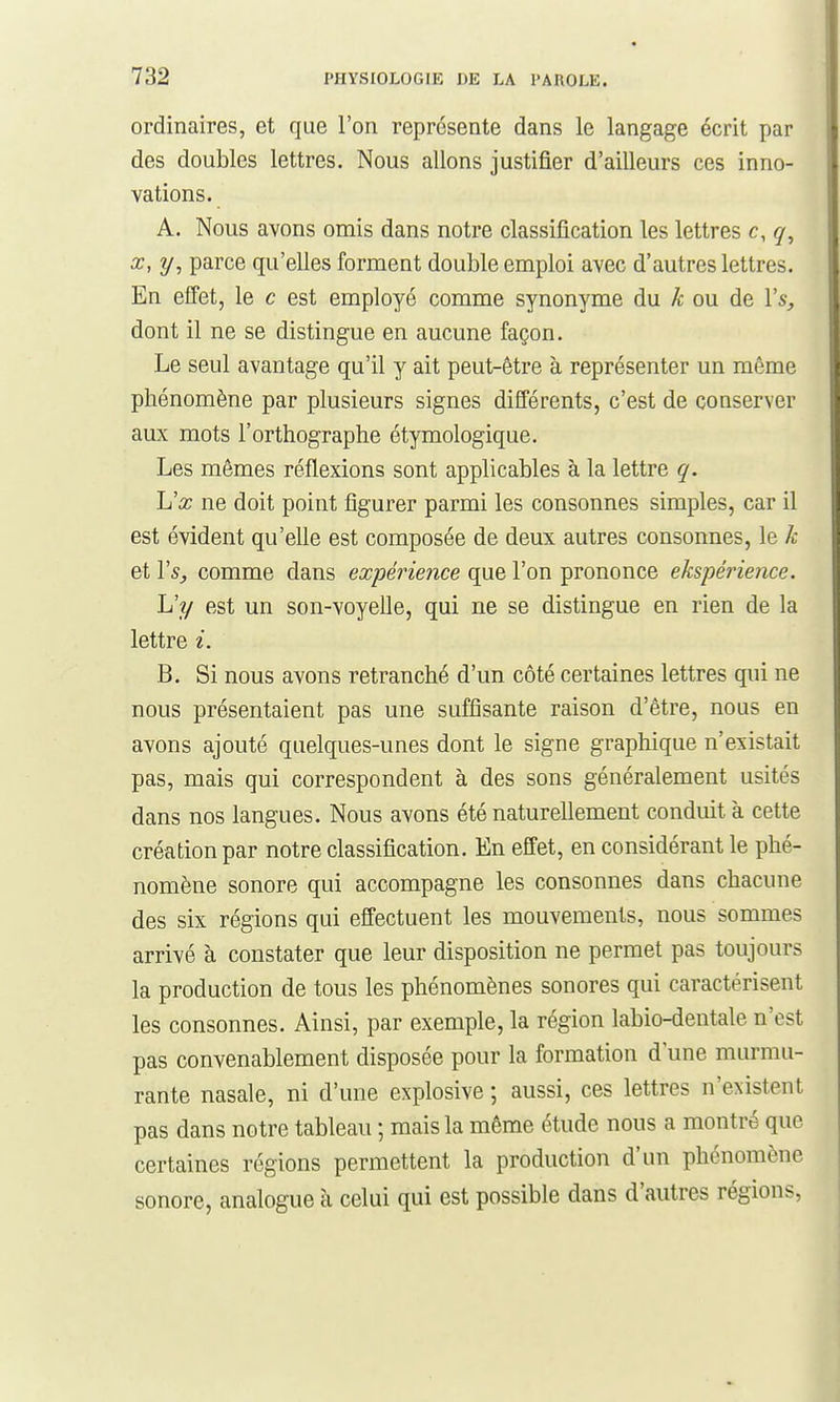 ordinaires, et que l'on représente dans le langage écrit par des doubles lettres. Nous allons justifier d'aiUeurs ces inno- vations. A. Nous avons omis dans notre classification les lettres c,q, X, y, parce qu'elles forment double emploi avec d'autres lettres. En effet, le c est employé comme synonyme du k ou de Vs, dont il ne se distingue en aucune façon. Le seul avantage qu'il y ait peut-être à représenter un même phénomène par plusieurs signes différents, c'est de conserver aux mots l'orthographe étymologique. Les mêmes réflexions sont applicables à la lettre q. lux ne doit point figurer parmi les consonnes simples, car il est évident qu'elle est composée de deux autres consonnes, le k et Vs, comme dans expérience que l'on prononce ekspé7'ience. L'y est un son-voyelle, qui ne se distingue en rien de la lettre i. B. Si nous avons retranché d'un côté certaines lettres qui ne nous présentaient pas une suffisante raison d'être, nous en avons ajouté quelques-unes dont le signe graphique n'existait pas, mais qui correspondent à des sons généralement usités dans nos langues. Nous avons été naturellement conduit à cette création par notre classification. En effet, en considérant le phé- nomène sonore qui accompagne les consonnes dans chacune des six régions qui effectuent les mouvements, nous sommes arrivé à constater que leur disposition ne permet pas toujours la production de tous les phénomènes sonores qui caractérisent les consonnes. Ainsi, par exemple, la région labio-dentale n'est pas convenablement disposée pour la formation d une murmu- rante nasale, ni d'une explosive ; aussi, ces lettres n'existent pas dans notre tableau ; mais la même étude nous a montré que certaines régions permettent la production d'un phénomène sonore, analogue à celui qui est possible dans d'autres régions.