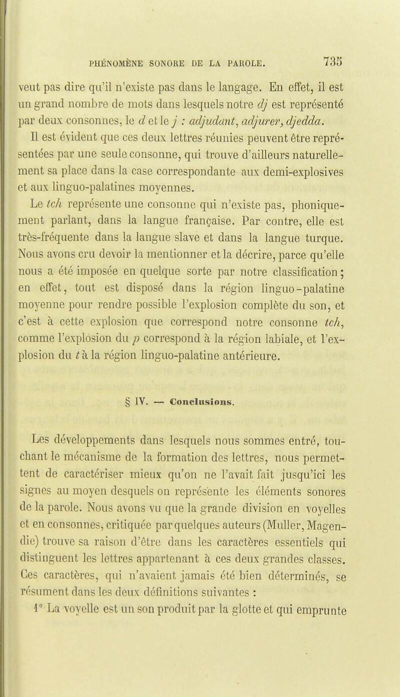 veut pas dire qu'il n'existe pas dans le langage. En effet, il est un grand nombre de mots dans lesquels notre dj est représenté par deux consonnes, le d et le j : adjudant, adjurer, djedda. Il est évident que ces deux lettres réunies peuvent être repré- sentées par une seule consonne, qui trouve d'ailleurs naturelle- ment sa place dans la case correspondante aux demi-explosives et aux linguo-palatines moyennes. Le tch représente une consonne qui n'existe pas, phonique- ment parlant, dans la langue française. Par contre, elle est très-fréquente dans la langue slave et dans la langue turque. Nous avons cru devoir la mentionner et la décrire, parce qu'elle nous a été imposée en quelque sorte par notre classification ; en effet, tout est disposé dans la région linguo-palatine moyenne pour rendre possible l'explosion complète du son, et c'est à cette explosion que correspond notre consonne tch, comme l'explosion du p correspond à la région labiale, et l'ex- plosion du ^ à la région linguo-palatine antérieure. § IV. — Conclusions. Les développements dans lesquels nous sommes entré, tou- chant le mécanisme de la formation des lettres, nous permet- tent de caractériser mieux qu'on ne l'avait fait jusqu'ici les signes au moyen desquels on représente les éléments sonores de la parole. Nous avons vu que la grande division en voyelles et en consonnes, critiquée par quelques auteurs (MuUer, Magen- die) trouve sa raison d'être dans les caractères essentiels qui distinguent les lettres appartenant à ces deux grandes classes. Ces caractères, qui n'avaient jamais été bien déterminés, se résument dans les deux définitions suivantes : i La voyelle est un son produit par la glotte et qui emprunte