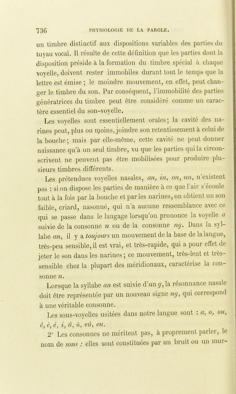 un timbre distinctif aux dispositions variables des parties du tuyau vocal. 11 résulte de cette définition que les parties dont la disposition préside à la formation du timbre spécial à chaque voyelle, doivent rester immobiles durant tout le temps que la lettre est émise ; le moindre mouvement, en effet, peut chan- ger le timbre du son. Par conséquent, l'immobilité des parties génératrices du timbre peut être considéré comme un carac- tère essentiel du son-voyelle. Les voyelles sont essentiellement orales ; la cavité des na- rines peut, plus ou njoins, joindre son retentissement à celui de la bouche ; mais par elle-même, cette cavité ne peut donner naissance qu'à im seul timbre, vu que les parties qui la circon- scrivent ne peuvent pas être mobilisées pour produire plu- sieurs timbres différents. Les prétendues voyelles nasales, an, in, on, un, n'existent pas : si on dispose les parties de manière à ce que l'air s'écoule tout à la fois par la bouche et parles narines, on obtient un son faible, criard, nasonné, qui n'a aucune ressemblance avec ce qui se passe dans le langage lorsqu'on prononce la voyelle a suivie de la consonne n ou de la consonne 7ig. Dans la syl- labe an, il y a toujours un mouvement de la base de la langue, très-peu sensible, il est vrai, et très-rapide, qui a pour effet de jeter le son dans les narines ; ce mouvement, très-lent et très- sensible chez la plupart des méridionaux, caractérise la con- sonne n. Lorsque la syllabe an est suivie d'un ^,la résonnance nasale doit être représentée par un nouveau signe 7îg, qui correspond à une véritable consonne. Les sons-voyelles usitées dans notre langue sont : a, a, ou, ê, è, é, i, û, û, eû, eu. 2 Les consonnes ne méritent pas, à proprement parler, le nom de sons : elles sont constituées par un bruit ou un mur-