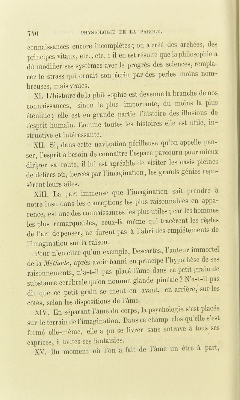 connaissances encore incomplètes ; on a créé des archées, des principes \itaux, etc., etc. : il en est résulté que la philosophie a dû modifier ses systèmes avec le progrès des sciences, rempla- cer le strass qui ornait son écrin par des perles moins nom- breuses, mais vraies. XI. L'histoire de la philosophie est devenue la branche de nos connaissances, sinon la plus importante, du moins la plus étendue; elle est en grande partie l'histoire des illusions de l'esprit humain. Comme toutes les histoires elle est utile, in- structive et intéressante. XII. Si, dans cette navigation périlleuse qu'on appelle pen- ser, l'esprit a besoin de connaître l'espace parcouru pour mieux diriger sa route, il lui est agréable de visiter les oasis pleines de délices où, bercés par l'imagination, les grands génies repo- sèrent leurs ailes. XIII. La part immense que l'imagination sait prendre à notre insu dans les conceptions les plus raisonnables en appa- rence, est une des connaissances les plus utiles ; car les hommes les plus remarquables, ceux-là même qui tracèrent les règles de l'art dépenser, ne furent pas à l'abri des empiétements de l'imagination sur la raison. Pour n'en citer qu'un exemple, Descartes, l'auteur immortel de la Méthode, après avoir banni en principe l'hypothèse de ses raisonnements, n'a-t-il pas placé l'âme dans ce petit grain de substance cérébrale qu'on nomme glande pinéale ? N'a-t-il pas dit que ce petit grain se meut en avant, en arrière, sur les côtés, selon les dispositions de l'âme. XIV. En séparant l'âme du corps, la psychologie s'est placée sur le terrain de l'imagination. Dans ce champ clos qu'elle s'est formé elle-même, elle a pu se livrer sans entrave à tous ses caprices, à toutes ses fantaisies. XV. Du moment où l'on a fait de l'âme un être à part,