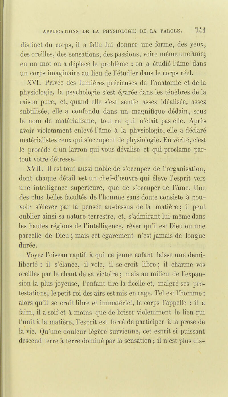 distinct du corps, il a fallu lui donner une forme, des yeux, des oreilles, des sensations, des passions, voire même une âme; en un mot on a déplacé le problème : on a étudié l'âme dans un corps imaginaire au lieu de l'étudier dans le corps réel. XVI, Privée des lumières précieuses de l'anatomie et de la physiologie^ la psychologie s'est égarée dans les ténèbres de la raison pure, et, quand elle s'est sentie assez idéalisée^ assez subtihsée, elle a confondu dans un magnifique dédain, sous le nom de matérialisme, tout ce qui n'était pas elle. Après avoir violemment enlevé l'âme à la physiologie, elle a déclaré matérialistes ceux qui s'occupent de physiologie. En vérité, c'est le procédé d'un larron qui vous dévalise et qui proclame par- tout votre détresse. XVII. Il est tout aussi noble de s'occuper de l'organisation, dont chaque détail est un chef-d'œuvre qui élève l'esprit vers une intelligence supérieure, que de s'occuper de l'âme. Une des plus belles facultés de l'homme sans doute consiste à pou- voir s'élever par la pensée au-dessus de la matière ; il peut oublier ainsi sa nature terrestre, et, s'admirant lui-même dans les hautes régions de l'intelligence, rêver qu'il est Dieu ou une parcelle de Dieu ; mais cet égarement n'est jamais de longue durée. Voyez l'oiseau captif à qui ce jeune enfant laisse une demi- liberté : il s'élance, il vole, il se croit libre ; il charme vos oreilles par le chant de sa victoire ; mais au milieu de l'expan- sion la plus joyeuse, l'enfant tire la ficelle et, malgré ses pro- testations, le petit roi des airs est mis en cage. Tel est l'homme : alors qu'il se croit libre et immatériel, le corps l'appelle : il a faim, il a soif et à moins que de briser violemment le lien qui l'unit à la matière, l'esprit est forcé de participer à la prose de la vie. Qu'une douleur légère survienne, cet esprit si puissant descend terre à terre dominé par la sensation ; il n'est plus dis-