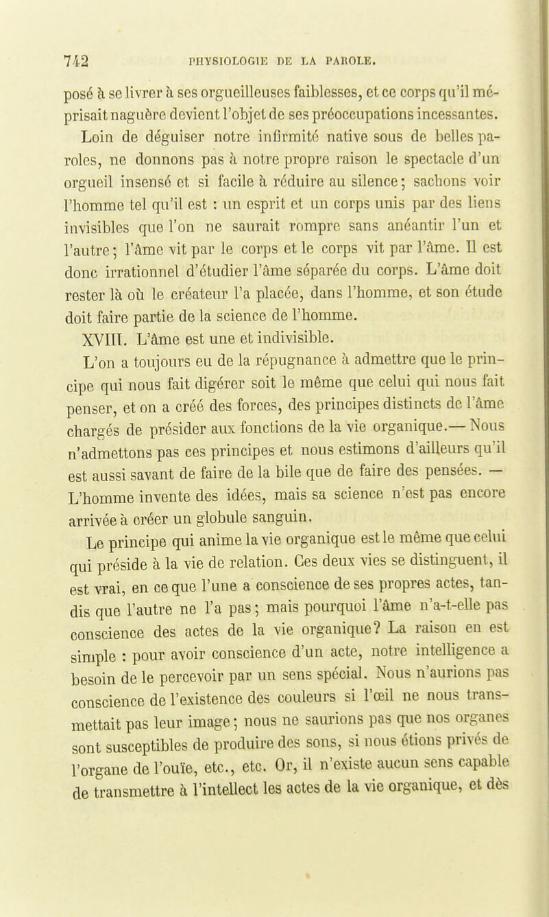 posé h se livrer à ses orgueilleuses faiblesses, et ce corps qu'il mé- prisait naguère devient l'objet de ses préoccupations incessantes. Loin de déguiser notre infirmité native sous de belles pa- roles, ne donnons pas à notre propre raison le spectacle d'un orgueil insensé et si facile à réduire au silence; sachons voir l'homme tel qu'il est : un esprit et un corps unis par des liens invisibles que l'on ne saurait rompre sans anéantir l'un et l'autre ; l'âme vit par le corps et le corps vit par l'âme. Il est donc irrationnel d'étudier l'âme séparée du corps. L'âme doit rester là oià le créateur l'a placée, dans l'homme, et son étude doit faire partie de la science de l'homme. XVIIL L'âme est une et indivisible. L'on a toujours eu de la répugnance à admettre que le prin- cipe qui nous fait digérer soit le même que celui qui nous fait penser, et on a créé des forces, des principes distincts de l'âme chargés de présider aux fonctions de la vie organique.— Nous n'admettons pas ces principes et nous estimons d'ailleurs qu'il est aussi savant de faire de la bile que de faire des pensées. — L'homme invente des idées, mais sa science n'est pas encore arrivée à créer un globule sanguin. Le principe qui anime la vie organique est le même que celui qui préside à la vie de relation. Ces deux vies se distinguent, il est vrai, en ce que l'une a conscience de ses propres actes, tan- dis que l'autre ne l'a pas ; mais pourquoi l'âme n'a-t-elle pas conscience des actes de la vie organique? La raison en est simple : pour avoir conscience d'un acte, notre intelligence a besoin de le percevoir par un sens spécial. Nous n'aurions pas conscience de l'existence des couleurs si l'œil ne nous trans- mettait pas leur image; nous ne saurions pas que nos organes sont susceptibles de produire des sons, si nous étions privés de l'organe de l'ouïe, etc., etc. Or, il n'existe aucun sens capable de transmettre à l'intellect les actes de la vie organique, et dès