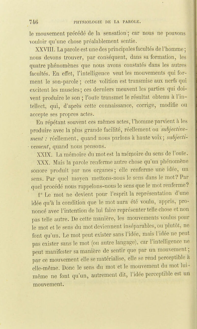 le mouvement précédé de la sensation ; car nous ne pouvons vouloir qu'une chose préalablement sentie. XXVIII. La parole est une des principales facultés de l'homme; nous devons trouver, par conséquent, dans sa formation, les quatre phénomènes que nous avons constatés dans les autres facultés. En effet, l'intelligence ^'eut les mouvements qui for- ment le son-parole ; cette volition est transmise aux nerfs qui excitent les muscles ; ces derniers meuvent les parties qui doi- vent produire le son ; l'ouïe transmet le résultat obtenu à l'in- tellect, qui, d'après cette connaissance, corrige, modifie ou accepte ses propres actes. En répétant souvent ces mêmes actes, l'homme parvient à les produire avec la plus grande facilité, réellement ou subjective- ment : réellement, quand nous parlons à haute voix; subjecti- vement^ quand nous pensons. XXIX. La mémoire du mot est la mémoire du sens de l'ouïe. XXX. Mais la parole renferme autre chose qu'un phénomène sonore produit par nos organes ; elle renferme une idée, un sens. Par quel moyen mettons-nous le sens dans le mot? Par quel procédé nous rappelons-nous le sens que le mot renferme? 1 Le mot ne devient pour l'esprit la représentation d'une idée qu'à la condition que le mot aura été voulu, appris, pro- noncé avec l'intention de lui faire représenter telle chose et non pas telle autre. De cette manière, les mouvements voulus pour le mot et le sens du mot deviennent inséparables, ou plutôt, ne font qu'un. Le mot peut exister sans l'idée, mais Vidée ne peut pas exister sans le mot (ou autre langage), car l'intelligence ne peut manifester sa manière de sentir que par un mouvement ; par ce mouvement elle se matérialise, elle se rend perceptible à elle-même. Donc le sens du mot et le mouvement du mot lui- même ne font qu'un, autrement dit, l'idée perceptible est un mouvement.